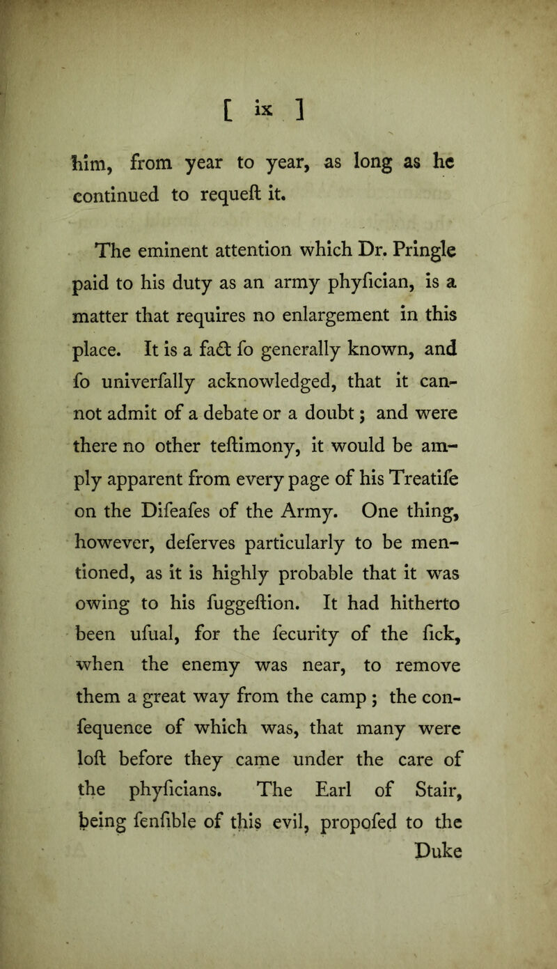 him, from year to year, as long as he continued to requeft it. The eminent attention which Dr. Pringle paid to his duty as an army phyfician, is a matter that requires no enlargement in this place. It is a fa£t fo generally known, and fo univerfally acknowledged, that it can- not admit of a debate or a doubt; and were there no other teftimony, it would be am- ply apparent from every page of his Treatife on the Difeafes of the Army. One thing, however, deferves particularly to be men- tioned, as it is highly probable that it was owing to his fuggeftion. It had hitherto been ufual, for the fecurity of the fick, when the enemy was near, to remove them a great way from the camp ; the con- fequenee of which was, that many were loft before they came under the care of the phyficians. The Earl of Stair, being fenfible of this evil, propofed to the Duke