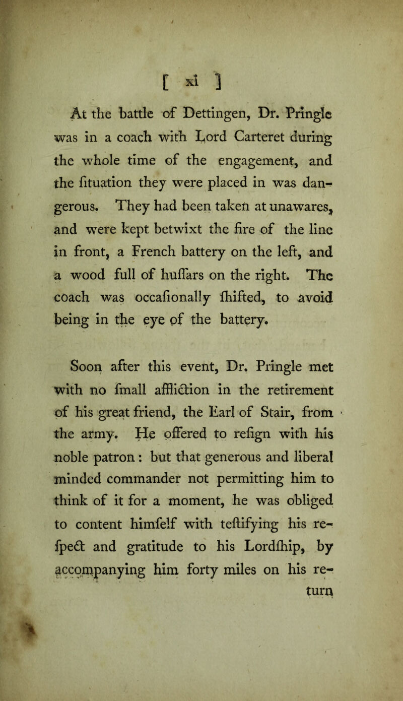 [ * 1 At the battle of Dettingen, Dr. Pringle was in a coach with Lord Carteret during the whole time of the engagement, and the fituation they were placed in was dan- gerous. They had been taken at unawares, and were kept betwixt the fire of the line in front, a French battery on the left, and a wood full of huffars on the right. The coach was occasionally Shifted, to avoid being in the eye of the battery. Soon after this event, Dr. Pringle met with no fmall affliction in the retirement of his great friend, the Earl of Stair, from the army. He offered to refign with his noble patron: but that generous and liberal minded commander not permitting him to think of it for a moment, he was obliged to content himfelf with teftifying his re- fpe£t and gratitude to his Lordfhip, by accompanying him forty miles on his re- turn %