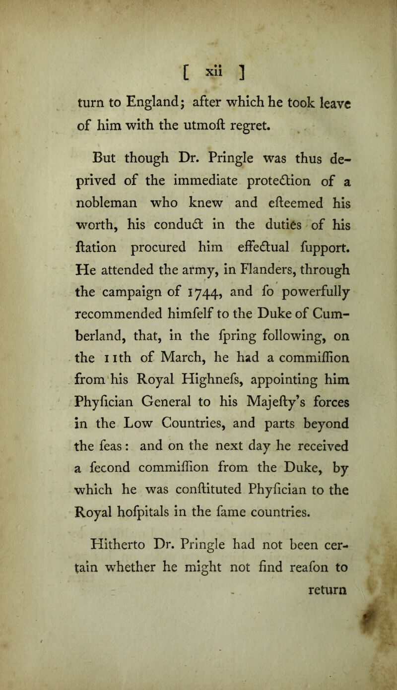 turn to England; after which he took leave of him with the utmofl regret. But though Dr. Pringle was thus de- prived of the immediate protection of a nobleman who knew and efteemed his worth, his conduct in the duties of his Ration procured him effectual fupport. He attended the army, in Flanders, through the campaign of 1744, and fo powerfully recommended himfelf to the Duke of Cum- berland, that, in the fpring following, on the nth of March, he had a commiflion from his Royal Highnefs, appointing him Phyfician General to his Majefty’s forces in the Low Countries, and parts beyond the feas: and on the next day he received a fecond commiffion from the Duke, by which he was conflituted Phyfician to the Royal hofpitals in the fame countries. Hitherto Dr. Pringle had not been cer- tain whether he might not find reafon to return