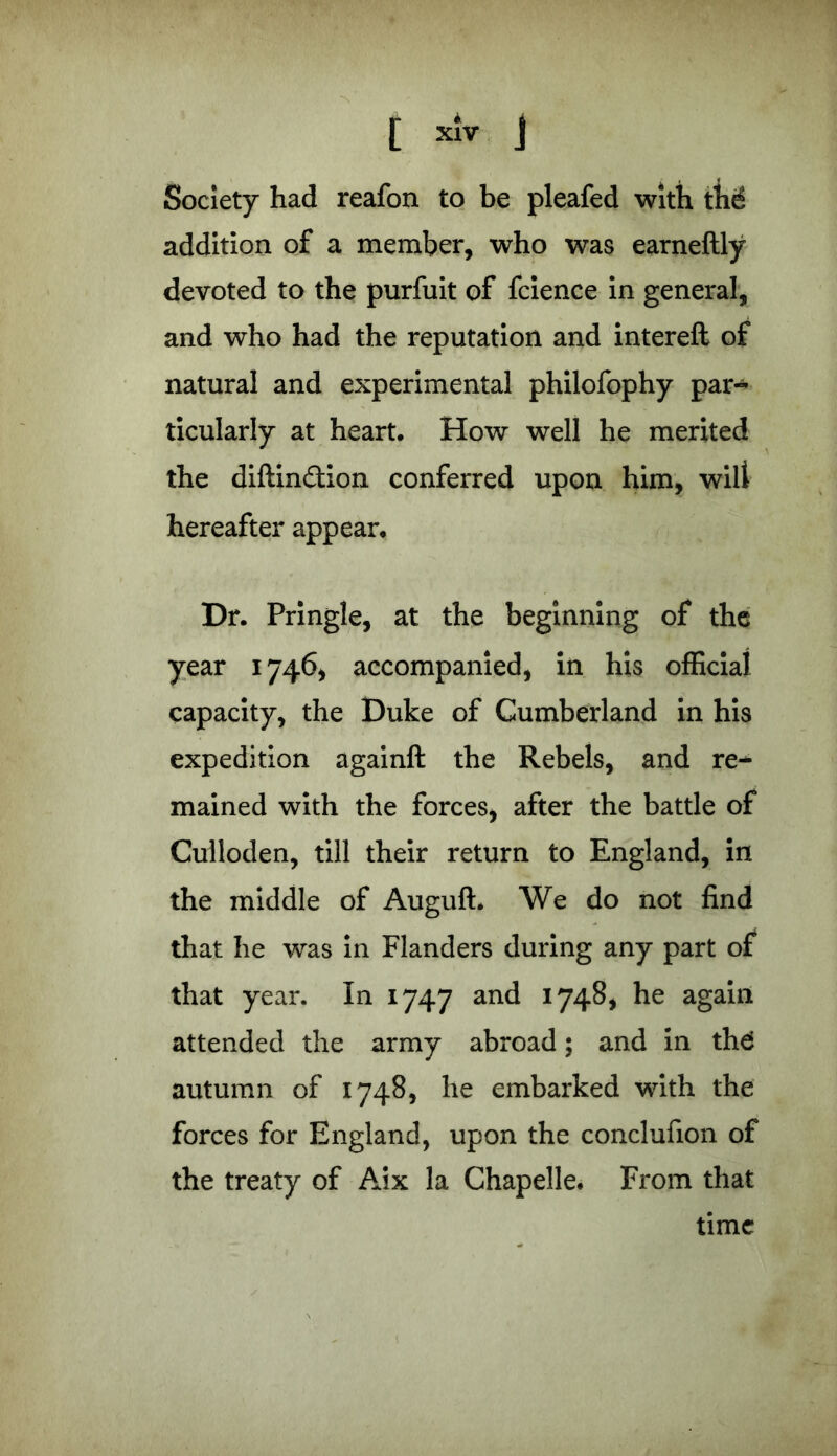 ' [ XIV j Society had reafon to be pleafed with th(£ addition of a member, who was earneftly devoted to the purfuit of fcience in general, and who had the reputation and intereft of natural and experimental philofophy par-* ticularly at heart. How well he merited the diftin£tion conferred upon him, wilt hereafter appear. Dr. Pringle, at the beginning of the year 1746* accompanied, in his official capacity, the Duke of Cumberland in his expedition againft the Rebels, and re- mained with the forces* after the battle of Culloden, till their return to England, in the middle of Auguft. We do not find that he was in Flanders during any part of that year. In 1747 and 1748, he again attended the army abroad; and in th6 autumn of 1748, he embarked with the forces for England, upon the conclufion of the treaty of Aix la Chapelle. From that time