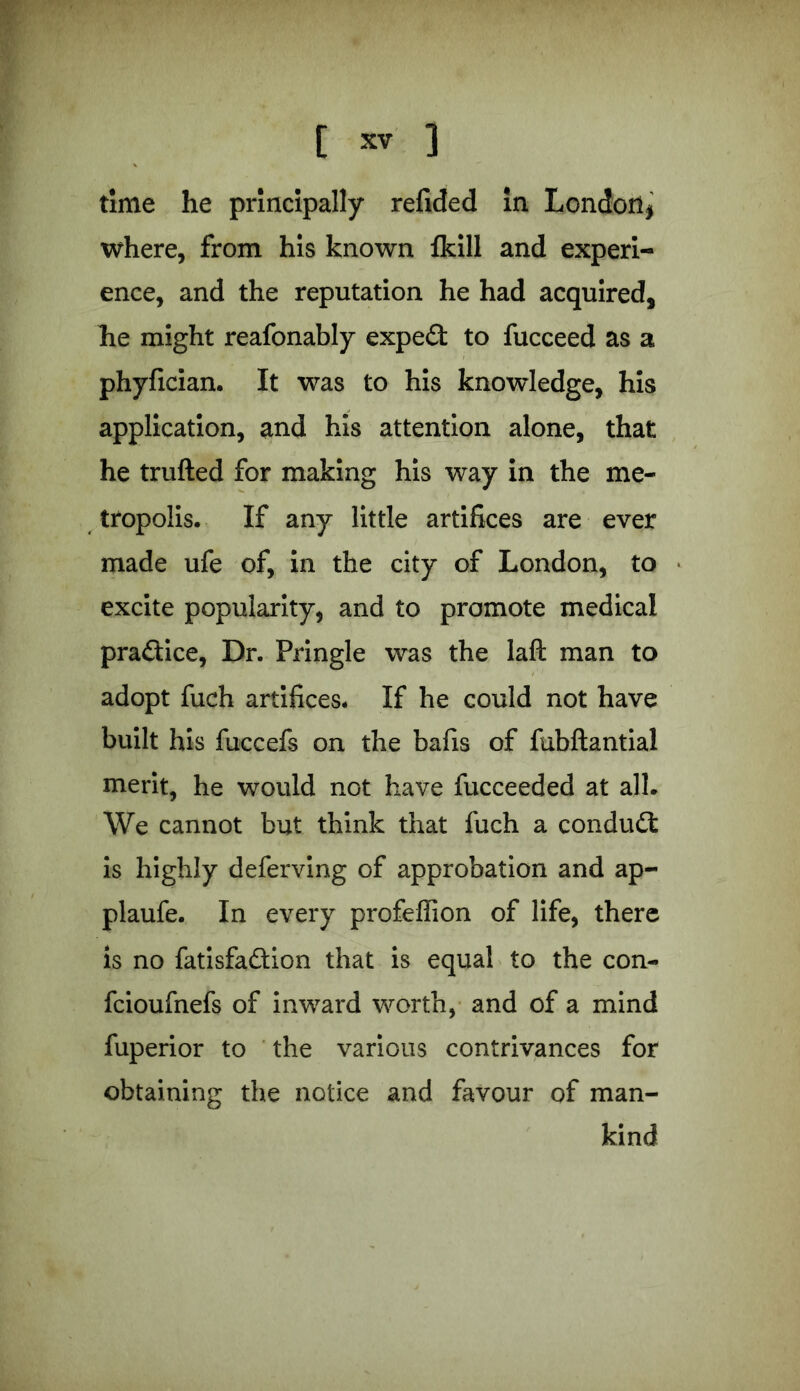 time he principally refided In London* where, from his known fkill and experi- ence, and the reputation he had acquired, he might reafonably exped to fucceed as a phyfician. It was to his knowledge, his application, and his attention alone, that he trufted for making his way in the me- tropolis. If any little artifices are ever made ufe of, in the city of London, to excite popularity, and to promote medical pradice, Dr. Pringle was the laft man to adopt fuch artifices. If he could not have built his fuccefs on the bafis of fubftantial merit, he would not have fucceeded at all. We cannot but think that fuch a condud is highly deferving of approbation and ap- plaufe. In every profeffion of life, there is no fatisfadion that is equal to the con- fcioufnefs of inward worth, and of a mind fuperior to the various contrivances for obtaining the notice and favour of man- kind