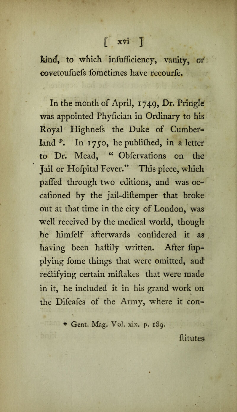 kind, to which insufficiency, vanity, df covetoufnefs fometimes have recourfe* In the month of April, 1749, Dr. Pringle was appointed Phyfician in Ordinary to his Royal Highnefs the Duke of Cumber*- land In 1750, he published, in a letter to Dr. Mead, “ Obfervations on the Jail or Hofpital Fever.” This piece, which pafled through two editions, and was oc- casioned by the jail-diftemper that broke out at that time in the city of London, was well received by the medical world, though he himfelf afterwards confidered it as having been haftily written. After Sup- plying fome things that were omitted, and rectifying certain miftakes that were made in it, he included it in his grand work on the Difeafes of the Army, where it con- * Gent, Mag. Vol. xix. p. 189. ftitutes.