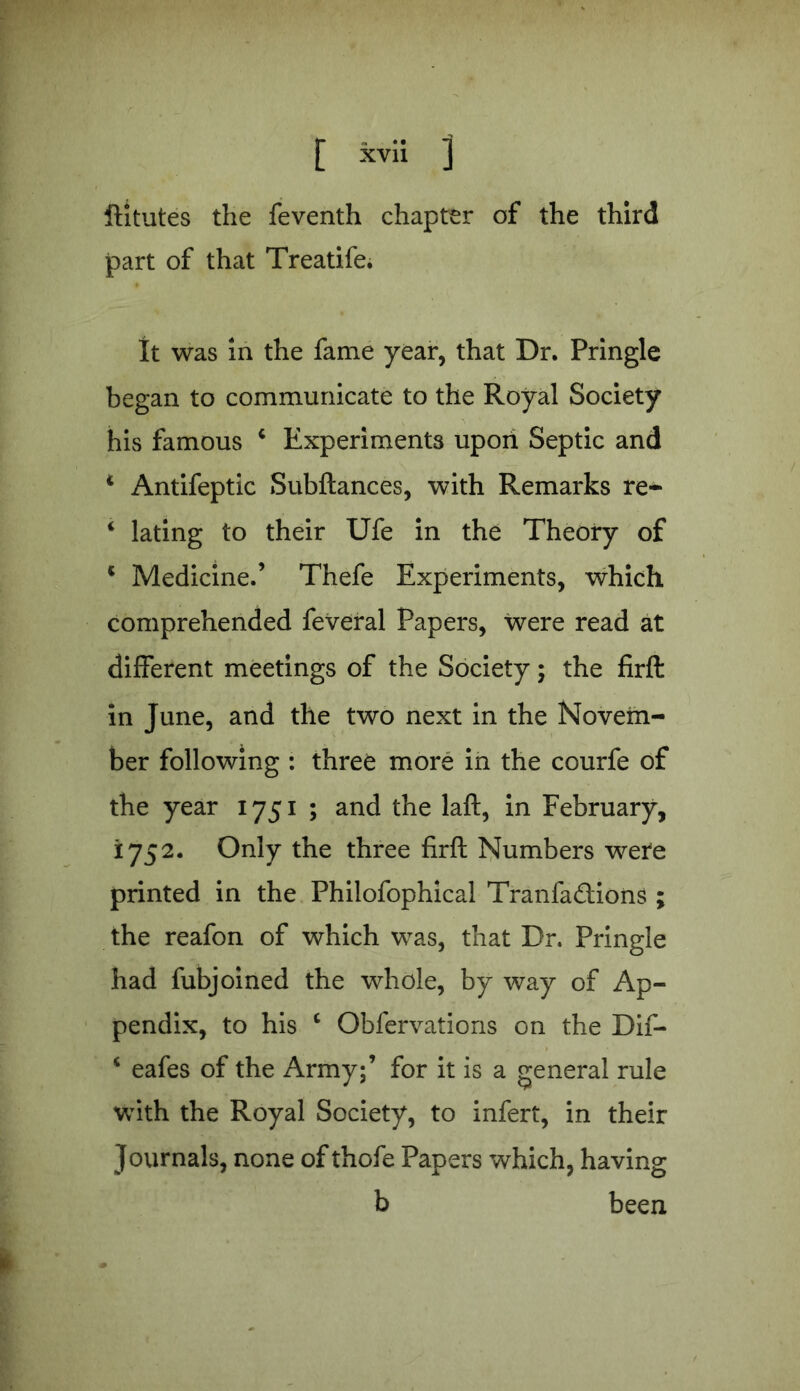 ftitutes the feventh chapter of the third part of that Treatife. It was in the fame year, that Dr. Pringle began to communicate to the Royal Society his famous 4 Experiments upon Septic and * Antifeptic Subftances, with Remarks re- 4 lating to their Ufe in the Theory of 4 Medicine.’ Thefe Experiments, which comprehended feveral Papers, were read at different meetings of the Society; the firft in June, and the two next in the Novem- ber following : three more in the courfe of the year 1751 ; and the laft, in February, 1752. Only the three firft Numbers were printed in the Philofophical Tranfa&ions ; the reafon of which was, that Dr. Pringle had fubjoined the whole, by way of Ap- pendix, to his 4 Obfervations on the Dif- 4 eafes of the Army;’ for it is a general rule with the Royal Society, to infert, in their Journals, none of thofe Papers which, having b been