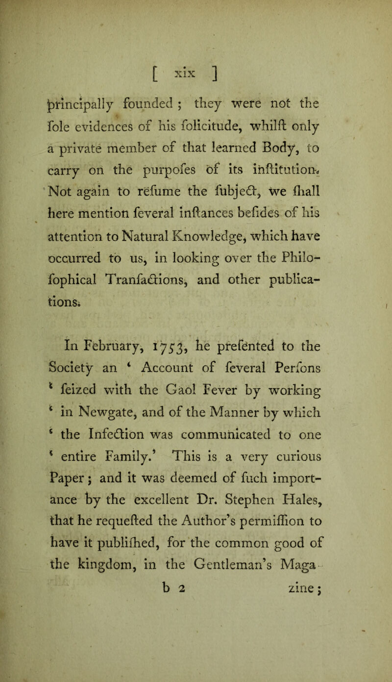 principally founded ; they were not the foie evidences of his folicitude, whilft only a private member of that learned Body, to carry on the purpofes of its inftitution. Not again to refume the fubjed, we fhall here mention feveral inftances befides of his attention to Natural Knowledge* which have occurred to us, in looking over the Philo- fophical Tranfadions, and other publica- tions* In February, 175*3, he prefented to the Society an 4 Account of feveral Perfons * feized with the Gaol Fever by working 4 in Newgate, and of the Manner by which * the Infedion was communicated to one * entire Family.’ This is a very curious Paper; and it was deemed of fuch import- ance by the excellent Dr. Stephen Hales, that he requefted the Author’s permiffion to have it published, for the common good of the kingdom, in the Gentleman’s Maga b 2 zine;