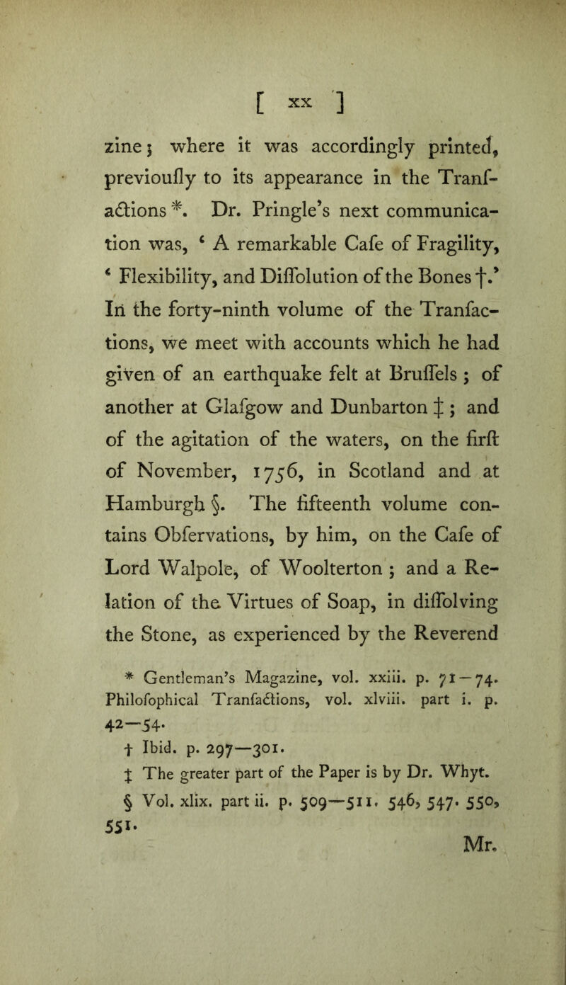 [ = ] zine 5 where it was accordingly printed, previoufly to its appearance in the Tranf- a&ions Dr. Pringle’s next communica- tion was, 4 A remarkable Cafe of Fragility, 4 Flexibility, and Diffolution of the Bones f.’ In the forty-ninth volume of the Tranfac- tions, we meet with accounts which he had given of an earthquake felt at Bruffels ; of another at Glafgow and Dunbarton ^ ; and of the agitation of the waters, on the firft of November, 1756, in Scotland and at Hamburgh §. The fifteenth volume con- tains Obfervations, by him, on the Cafe of Lord Walpole, of Woolterton ; and a Re- lation of the. Virtues of Soap, in diffolving the Stone, as experienced by the Reverend * Gentleman’s Magazine, vol. xxiii. p. 71 — 74. Philofophical Tranfa&ions, vol. xlviii. part i. p. 42-54. f Ibid. p. 297—301. J The greater part of the Paper is by Dr. Whyt. § Vol. xlix. part ii. p. 509—511. 546, 547. 550, 55i- Mr.