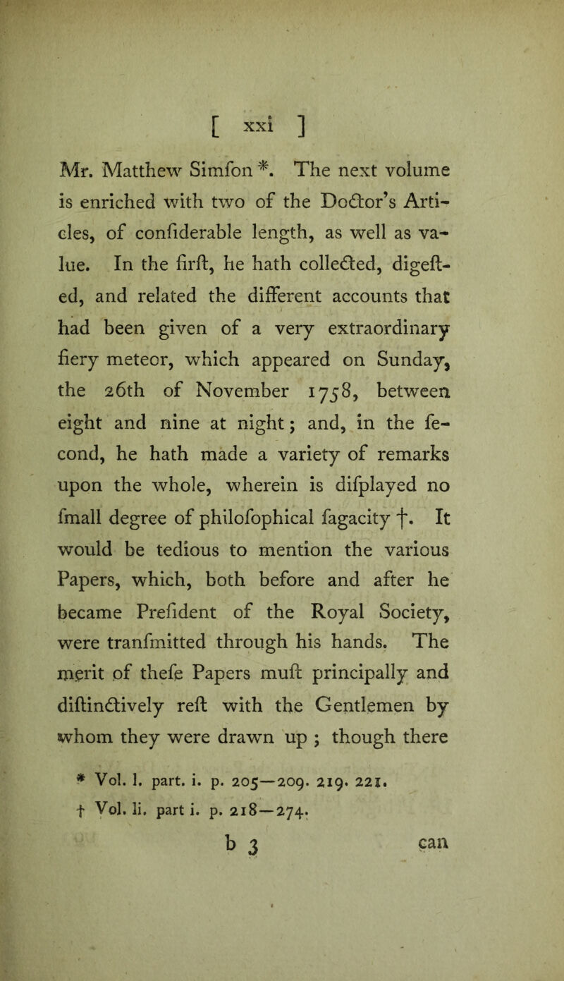 Mr. Matthew Simfon *. The next volume is enriched with two of the Dodtor’s Arti- cles, of confiderable length, as well as va- lue. In the firft, he hath collected, digeft- ed, and related the different accounts that had been given of a very extraordinary fiery meteor, which appeared on Sunday, the 26th of November 1758, between eight and nine at night; and, in the fe- cond, he hath made a variety of remarks upon the whole, wherein is difplayed no fmall degree of philofophical fagacity f. It would be tedious to mention the various Papers, which, both before and after he became Prefident of the Royal Society, were tranfmitted through his hands. The merit of thefe Papers muff principally and diftindtively reft with the Gentlemen by whom they were drawn up ; though there * Vol. 1. part. i. p. 205—209. 219. 221. f Vol. li. part i. p. 218 — 274. b 3 can