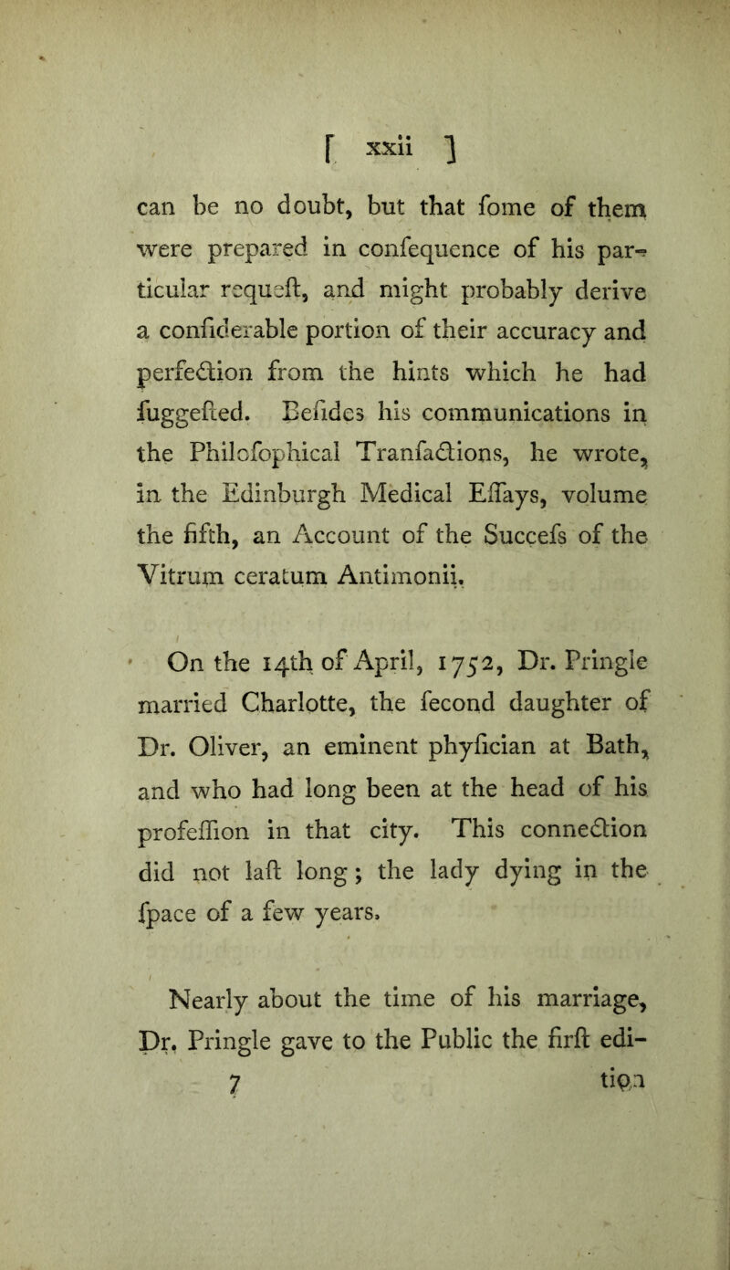 r xx^ i can be no doubt, but that feme of them were prepared in confequence of his par-? ticular requeft, and might probably derive a confiderable portion of their accuracy and perfection from the hints which he had fuggefted. Befides his communications in the Philofophical TranfaCtions, he wrote, in the Edinburgh Medical Eflays, volume the fifth, an Account of the Succefs of the Vitrum ceratum Antimonii, On the 14th of April, 1752, Dr. Pringle married Charlotte, the fecond daughter of Dr. Oliver, an eminent phyfician at Bath, and who had long been at the head of his profeffion in that city. This connection did not laft long ; the lady dying in the fpace of a few years. Nearly about the time of his marriage. Dr, Pringle gave to the Public the firft edi- 7 ti$ii