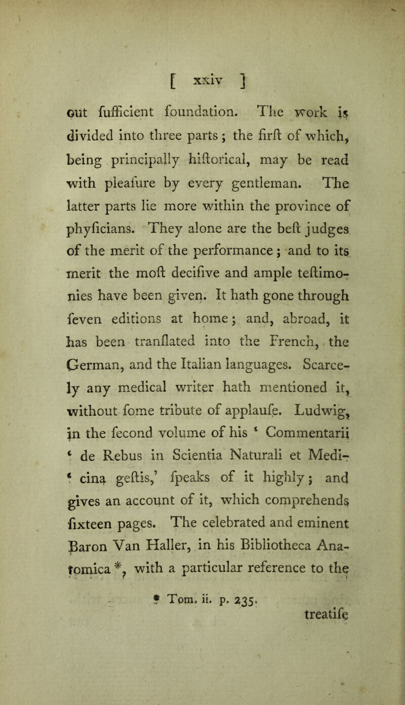 out fufficient foundation. The work i$ divided into three parts; the firfl: of which, being principally hiftorical, may be read with pleafure by every gentleman. The latter parts lie more within the province of phyficians. They alone are the beft judges of the merit of the performance ; and to its merit the moft decifive and ample teftimo- nies have been given. It hath gone through feven editions at home; and, abroad, it has been tranflated into the French, the German, and the Italian languages. Scarce- ly any medical writer hath mentioned it, without fome tribute of applaufe. Ludwig, \n the fecond volume of his i Commentarij. c de Rebus in Scientia Naturali et Medi- c cin^ geftis,’ fpeaks of it highly; and gives an account of it, which comprehends fixteen pages. The celebrated and eminent Baron Van Haller, in his Bibliotheca Ana- tomica with a particular reference to the * Tom. ii. p. 235. treatife