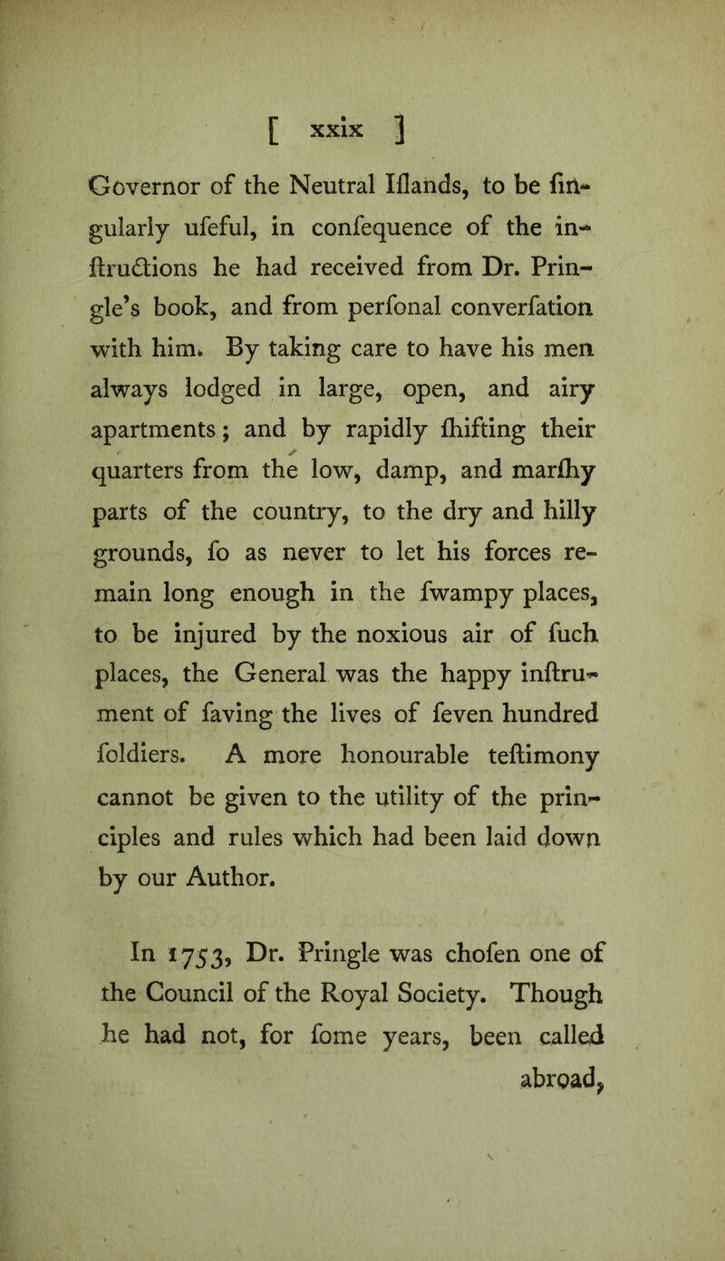 Governor of the Neutral Iflands, to be An- gularly ufeful, in confequence of the in- ftrudtions he had received from Dr. Prin- gle’s book, and from perfonal converfation with him* By taking care to have his men always lodged in large, open, and airy apartments; and by rapidly fhifting their quarters from the low, damp, and marfhy parts of the country, to the dry and hilly grounds, fo as never to let his forces re- main long enough in the fwampy places, to be injured by the noxious air of fuch places, the General was the happy inftru- ment of faving the lives of feven hundred foldiers. A more honourable teftimony cannot be given to the utility of the prin- ciples and rules which had been laid down by our Author. In 1753, Dr. Pringle was chofen one of the Council of the Royal Society. Though he had not, for fome years, been called abroad, \