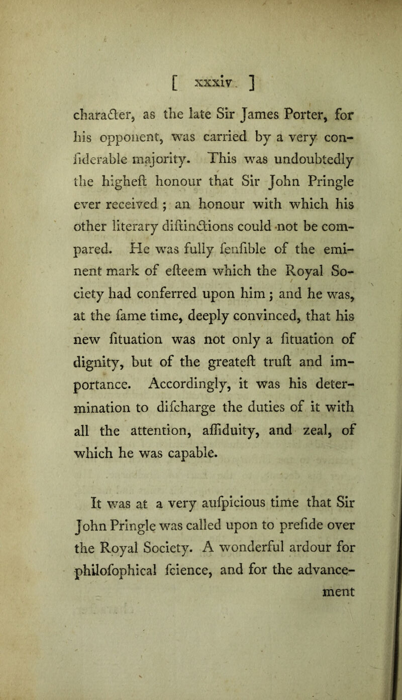 k [ xxxiv ] character, as the late Sir James Porter, for his opponent, was carried by a very con- fiderable majority. This was undoubtedly the higheft honour that Sir John Pringle ever received ; an honour with which his other literary diftin£Uons could not be com- pared. He was fully fenfible of the emi- nent mark of efteem which the Royal So- ciety had conferred upon him; and he was, at the fame time, deeply convinced, that his new fituation was not only a fituation of dignity, but of the greateft truft and im- portance. Accordingly, it was his deter- mination to difcharge the duties of it with all the attention, affiduity, and zeal, of which he was capable. It was at a very aufpicious time that Sir John Pringle was called upon to prefide over the Royal Society. A wonderful ardour for philofophical fcience, and for the advance- ment