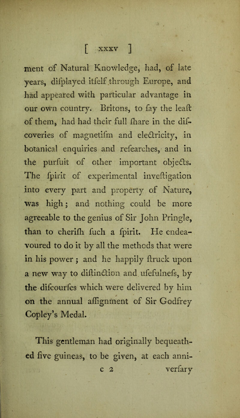 ment of Natural Knowledge, had, of late years, difplayed itfelf through Europe, and had appeared with particular advantage in our own country. Britons, to fay the leaft of them, had had their full fhare in the dis- coveries of magnetifm and eledtricity, in botanical enquiries and refearches, and in the purfuit of other important objects. The fpirit of experimental invefti gallon into every part and property of Nature, was high; and nothing could be more agreeable to the genius of Sir John Pringle, than to cherifh fuch a fpirit. He endea- voured to do it by all the methods that were in his power ; and he happily ftruck upon a new way to diftindtion and ufefulnefs, by the difcourfes which were delivered by him on the annual alignment of Sir Godfrey Copley’s Medal. This gentleman had originally bequeath- ed five guineas, to be given, at each anni- c 2 verfary