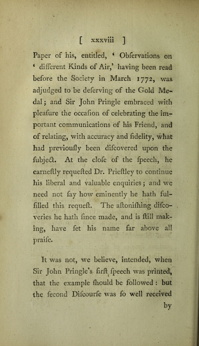 Paper of his, entitled, 4 Obfervations on i different Kinds of Air,’ having been read before the Society in March 1772, was adjudged to be deferving of the Gold Me- dal ; and Sir John Pringle embraced with pleafure the occafion of celebrating the im- portant communications of his Friend, and of relating, with accuracy and fidelity, what had previoufly been difcovered upon the fubjed. At the clofe of the fpeech, he earneftly requefted Dr. Prieftley to continue his liberal and valuable enquiries; and we need not fay how eminently he hath ful- filled this requefh The aftonifhing difco- veries he hath fince made, and is ftill mak- ing, have fet his name far above all praife. It was not, we believe, intended, when Sir John Pringle’s fir ft fpeech was printed, that the example fhould be followed : but the fecond Difcourfe was fo well received