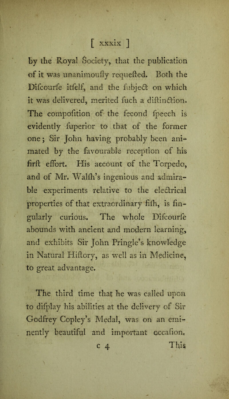 by the Royal Society, that the publication of it was unanimoufly requeued. Both the Difcourfe itfelf, and the fubjed on which it was delivered, merited fuch a diftindion. The compofition of the fecond fpeech is evidently fuperior to that of the former one; Sir John having probably been ani- mated by the favourable reception of his firft effort. His account of the Torpedo, and of Mr. Walfh’s ingenious and admira- ble experiments relative to the electrical properties of that extraordinary fifh, is An- gularly curious. The whole Difcourfe abounds with ancient and modern learning, and exhibits Sir John Pringle’s knowledge in Natural Hiftory, as well as in Medicine, to great advantage. The third time that he was called upon to difplay his abilities at the delivery of Sir Godfrey Copley’s Medal, was on an emi- nently beautiful and important occafion. c 4 This