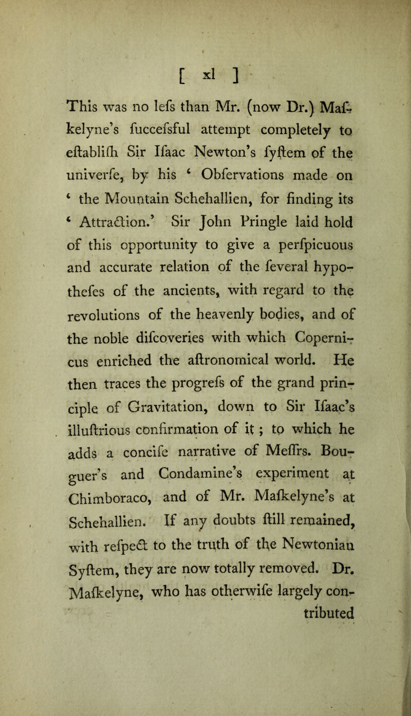 [ *1 ] This was no lefs than Mr. (now Dr.) Mat kelyne’s fuccefsful attempt completely to eftablifli Sir Ifaac Newton’s fyftem of the univerfe, by his 4 Obfervations made on 4 the Mountain Schehallien, for finding its 4 Attraction.’ Sir John Pringle laid hold of this opportunity to give a perfpicuous and accurate relation of the feveral hypo- thefes of the ancients* with regard to the revolutions of the heavenly bodies* and of the noble difcoveries with which Coperni- cus enriched the aftronomical world. He then traces the progrefs of the grand prin- ciple of Gravitation, down to Sir Ifaac’s illuftrious confirmation of it; tp which he adds a concife narrative of Meffrs. Bou- guer’s and Condamine’s experiment at Chimboraco, and of Mr. Mafkelyne’s at Schehallien. If any doubts ftill remained, with refped to the truth of the Newtonian Syftem, they are now totally removed. Dr. Malkelyne, who has otherwife largely con- tributed