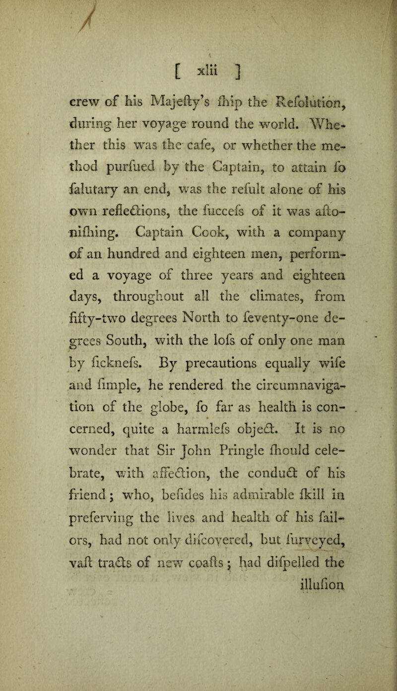 / [ xlii ] crew of his Majefty’s lhip the Refolution, during her voyage round the world. Whe- ther this was the cafe, or whether the me- thod purfued by the Captain, to attain fo falutary an end, was the refult alone of his own reflections, the fuccefs of it was afto- nifhing. Captain Cook, with a company of an hundred and eighteen men, perform- ed a voyage of three years and eighteen days, throughout all the climates, from fifty-two degrees North to feventy-one de- grees South, with the lofs of only one man by ficknefs. By precautions equally wife and fimple, he rendered the circumnaviga- tion of the globe, fo far as health is con- cerned, quite a harmlefs objeCt. It is no wonder that Sir John Pringle fhould cele- brate, with affection, the conduct of his friend ; who, befides his admirable fkill in preferving the lives and health of his fail— ors, had not only difcoyered, but furveyed, vaft tracts of new coafts; had difpelled the illufion