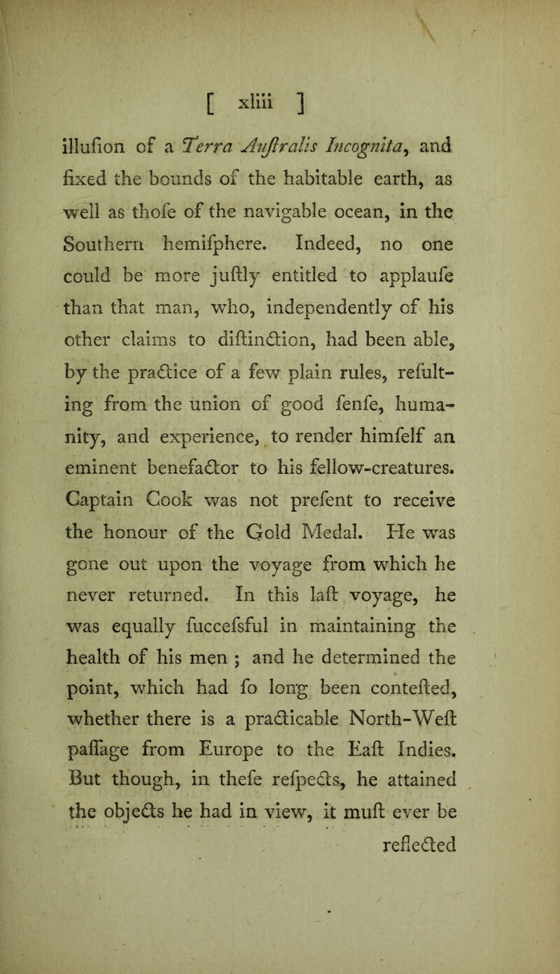 illufion of a Terra Auftralis Incognita, and fixed the bounds of the habitable earth, as well as thofe of the navigable ocean, in the Southern hemifphere. Indeed, no one could be more juftly entitled to applaufe than that man, who, independently of his other claims to diftinCtion, had been able, by the practice of a few plain rules, refult- ing from the union of good fenfe, huma- nity, and experience, to render himfelf an eminent benefaCtor to his fellow-creatures. Captain Cook was not prefent to receive the honour of the Geld Medal. He was gone out upon the voyage from 'which he never returned. In this laft voyage, he was equally fuccefsful in maintaining the health of his men ; and he determined the point, which had fo long been contefted, whether there is a practicable North-Weft paffage from Europe to the Eaft Indies. But though, in thefe refpects, he attained the objects he had in view, it miift ever be reflected