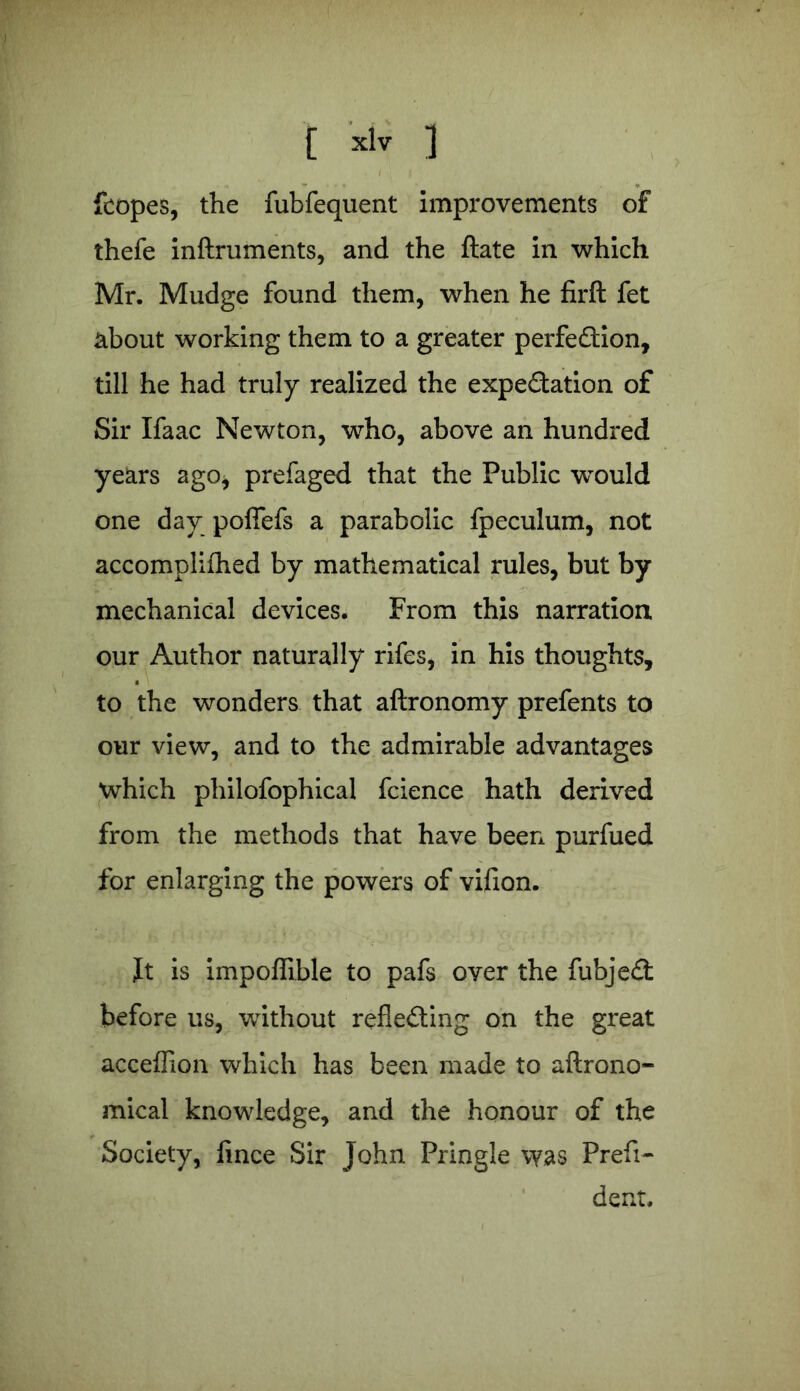 ftopes, the fubfequent improvements of thefe inftruments, and the ftate in which Mr. Mudge found them, when he firft fet about working them to a greater perfection, till he had truly realized the expectation of Sir Ifaac Newton, who, above an hundred years ago, prefaged that the Public vrould one day poflefs a parabolic fpeculum, not accomplifhed by mathematical rules, but by mechanical devices. From this narration our Author naturally rifes, in his thoughts, to the wonders that aftronomy prefents to our view, and to the admirable advantages which philofophical fcience hath derived from the methods that have been purfued for enlarging the powers of vifion. It is impoflible to pafs over the fubjeCt before us, without reflecting on the great accellion which has been made to aftrono- mical knowledge, and the honour of the Society, fince Sir John Pringle was Prefi- dent.