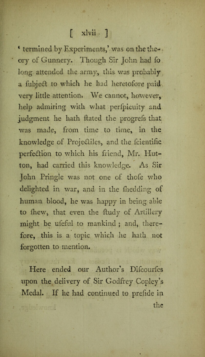 . [ xlvii ] * termined by Experiments,’ was on the the- ory of Gunnery. Though Sir John had fo long attended the army, this was probably a fubjeCt to which he had heretofore paid very little attention* We cannot, however, help admiring with what perfpicuity and judgment he hath ftated the progrefs that was made, from time to time, in the knowledge of Projectiles, and the fcientific perfection to vrhich his friend, Mr. Hut- ton, had carried this knowledge. As Sir John Pringle was not one of thofe who delighted in war, and in the fheclding of human blood, he was happy in being able to fhew, that even the ftudy of Artillery might be ufeful to mankind ; and, there- fore, this is a topic which he hath not forgotten to mention. Here ended our Author’s Difcourfes upon the delivery of Sir Godfrey Copley’s Medal. If he had continued to prefide in the