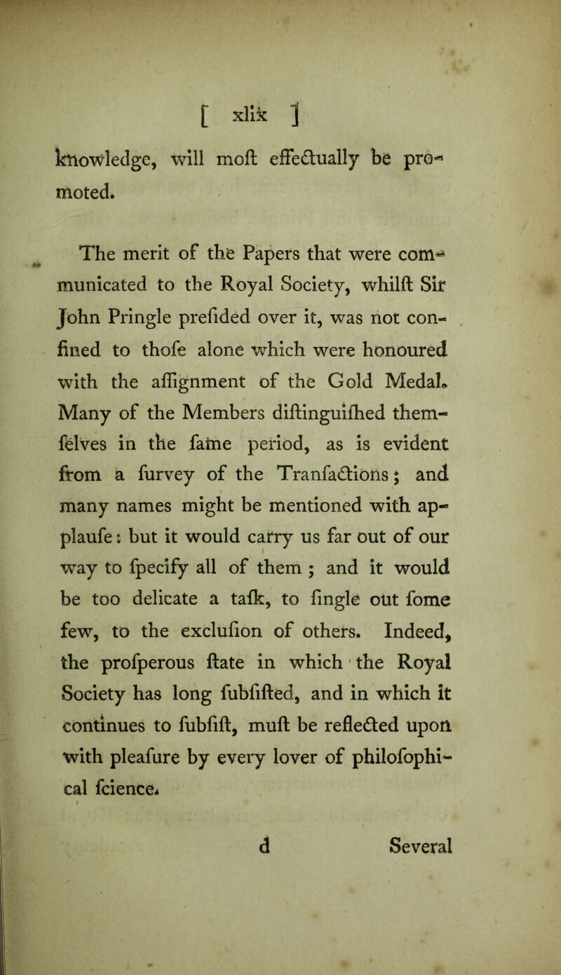 knowledge, will mofl effe&ually be pro*5 moted. The merit of the Papers that were com** municated to the Royal Society, whilft Sir John Pringle prefided over it, was not con- fined to thofe alone which were honoured with the aflignment of the Gold Medah Many of the Members diftinguifhed them- felves in the fame period, as is evident from a furvey of the Tranfa£tiOns; and many names might be mentioned with ap- plaufe: but it would carry us far out of our way to fpecify all of them ; and it would be too delicate a talk, to fmgle out fome few, to the exclufion of others. Indeed, the profperous ftate in which the Royal Society has long fubfifted, and in which it continues to fubfift, muft be reflected upon with pleafure by every lover of philofophi- cal fcience* d Several