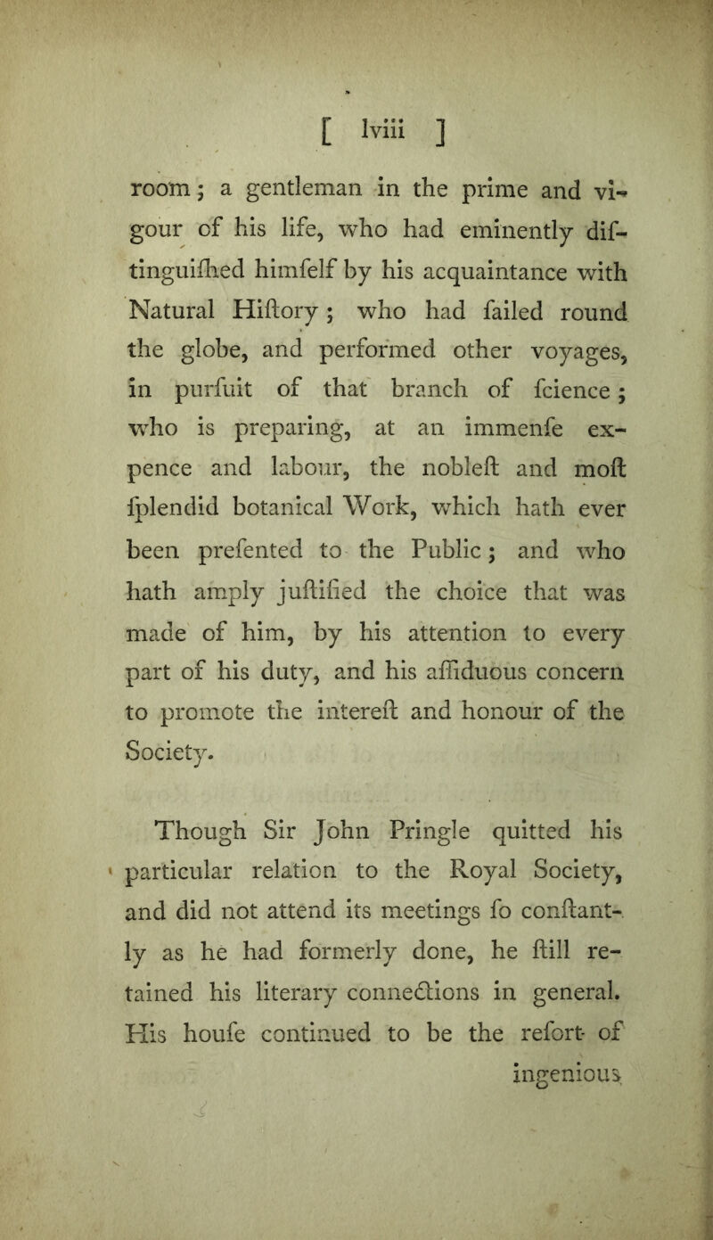 room; a gentleman in the prime and vi«> gour of his life, who had eminently dif- tinguifhed himfelf by his acquaintance with Natural Hiftory; who had failed round the globe, and performed other voyages, in purfuit of that branch of fcience; who is preparing, at an immenfe ex- pence and labour, the nobleft and moft fplendid botanical Work, which hath ever been prefented to the Public; and who hath amply juftified the choice that was made of him, by his attention to every part of his duty, and his affiduous concern to promote the intereft and honour of the Society. Though Sir John Pringle quitted his • particular relation to the Royal Society, and did not attend its meetings fo conftant- ly as he had formerly done, he ftill re- tained his literary connections in general. His houfe continued to be the refort- of ingenious ' ,