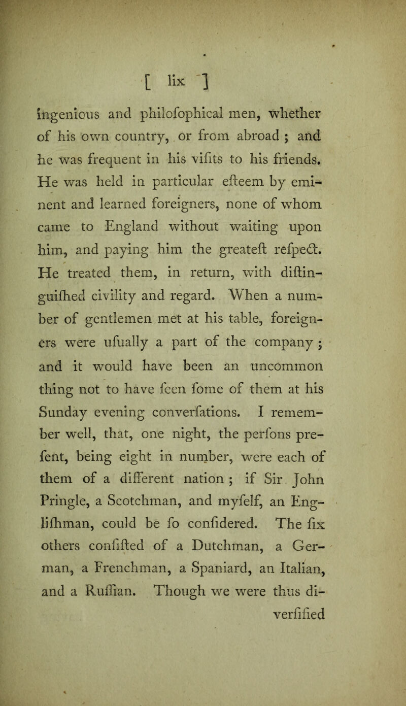 [ K* 1 ingenious and philofophical men, whether of his own country, or from abroad ; and he was frequent in his vifits to his friends. He was held in particular efteem by emi- nent and learned foreigners, none of whom came to England without waiting upon him, and paying him the greateft refpedt. He treated them, in return, with diftin- guiffied civility and regard. When a num- ber of gentlemen met at his table, foreign- ers were ufually a part of the company ; and it would have been an uncommon thing not to have feen fome of them at his Sunday evening converfations. I remem- ber well, that, one night, the perfons pre- fent, being eight in number, were each of them of a different nation ; if Sir John Pringle, a Scotchman, and myfelf, an Eng- lilhman, could be fo confidered. The fix others confifted of a Dutchman, a Ger- man, a Frenchman, a Spaniard, an Italian, and a Ruffian. Though we were thus di- verfified