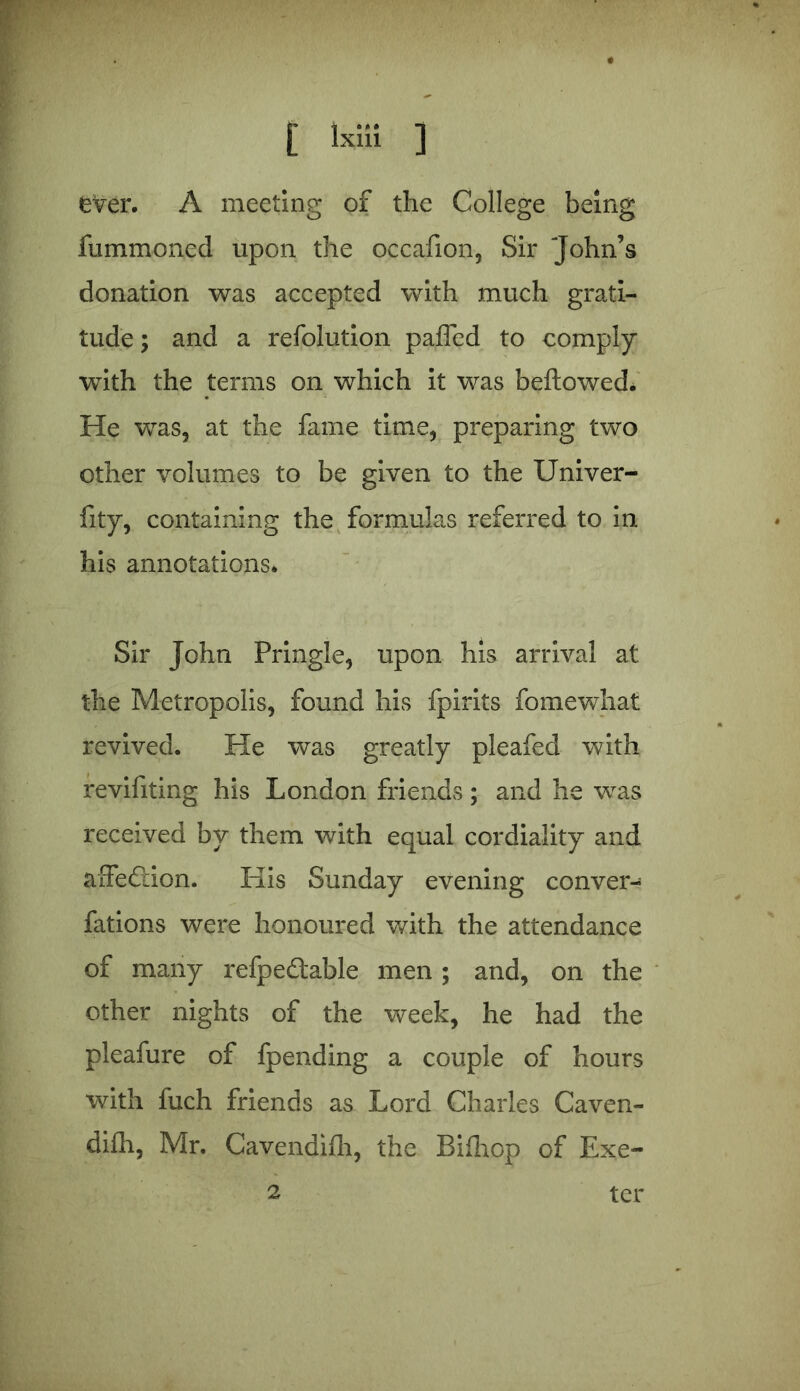 fummoned upon the occafion, Sir John’s donation was accepted with much grati- tude ; and a refolution paffed to comply with the terms on which it was bellowed. He was, at the fame time, preparing two other volumes to be given to the Univer- fity, containing the formulas referred to in his annotations* Sir John Pringle, upon his arrival at the Metropolis, found his fpirits fomewhat revived. He was greatly pleafed with revifiting his London friends; and he was received by them with equal cordiality and affection. His Sunday evening conver- fations were honoured with the attendance of many refpeftable men; and, on the other nights of the week, he had the pleafure of fpending a couple of hours with fuch friends as Lord Charles Caven- difh, Mr. Cavendifh, the Bifhop of Exe- 2 ter