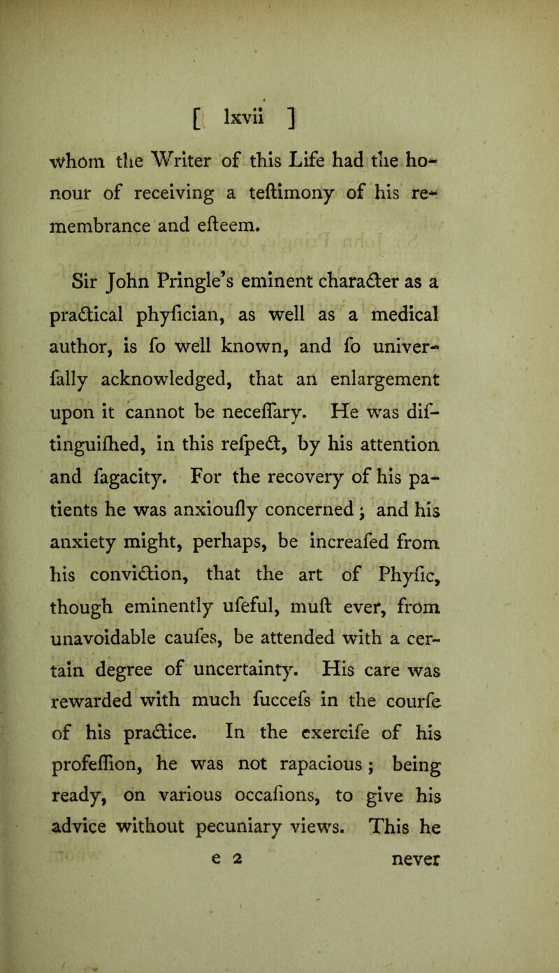 whom the Writer of this Life had the ho- nour of receiving a teftimony of his re- membrance and efteem. Sir John Pringle’s eminent character as a pra&ical phyfician, as well as a medical author, is fo well known, and fo univer- fally acknowledged, that an enlargement upon it cannot be neceflary. He was dif- tinguifhed, in this refpedt, by his attention and fagacity. For the recovery of his pa- tients he was anxioufly concerned ; and his anxiety might, perhaps, be increafed from his convi&ion, that the art of Phyfic, though eminently ufeful, muft ever, from . unavoidable caufes, be attended with a cer- tain degree of uncertainty. His care was rewarded with much fuccefs in the courfe of his practice. In the exercife of his profeffion, he was not rapacious; being ready, on various occafions, to give his advice without pecuniary views. This he e 2 never /