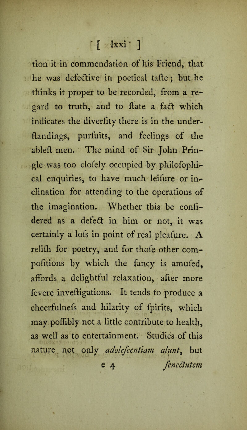 tion it in commendation of his Friend, that he was defedive in poetical tafte; but he thinks it proper to be recorded, from a re- gard to truth, and to ftate a fad: which indicates the diverfity there is in the under- ftandings, purfuits, and feelings of the ableft men. The mind of Sir John Prin- gle was too clofely occupied by philofophi- cal enquiries, to have much leifure or in- clination for attending to the operations of the imagination. Whether this be conft- dered as a defed in him or not, it was certainly a lofs in point of real pleafure* A relifh for poetry, and for thofe other com- pofitions by which the fancy is amufed, affords a delightful relaxation, after more fevere inveftigations. It tends to produce a cheerfulnefs and hilarity of fpirits, which may poffibly not a little contribute to health, as well as to entertainment, Studies of this nature not only adolefcentiam ahint, but e 4 fen e But an