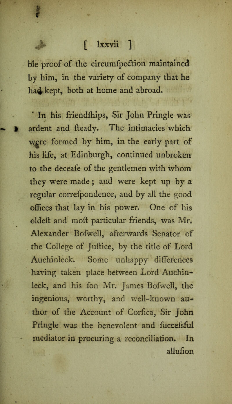 ble proof of the circumfpeflion maintained by him, in the variety of company that he ha<^ kept, both at home and abroad, ' In his friendfhips, Sir John Pringle was i ardent and fteady. The intimacies which w^re formed by him, in the early part of his life, at Edinburgh, continued unbroken to the deceafe of the gentlemen with whom they were made; and were kept up by a regular correfpondence, and by all the good offices that lay in his power. One of his oldeft and mod particular friends, was Mr, Alexander Bofwell, afterwards Senator of the College of Juftice, by the title of Lord Auchinleck. Some unhappy differences having taken place between Lord Auchin- leck, and his fon Mr. James Bofwell, the ingenious, worthy, and well-known au- thor of the Account of Corfica, Sir John Pringle was the benevolent and fuccefsful mediator in procuring a reconciliation. In allufion