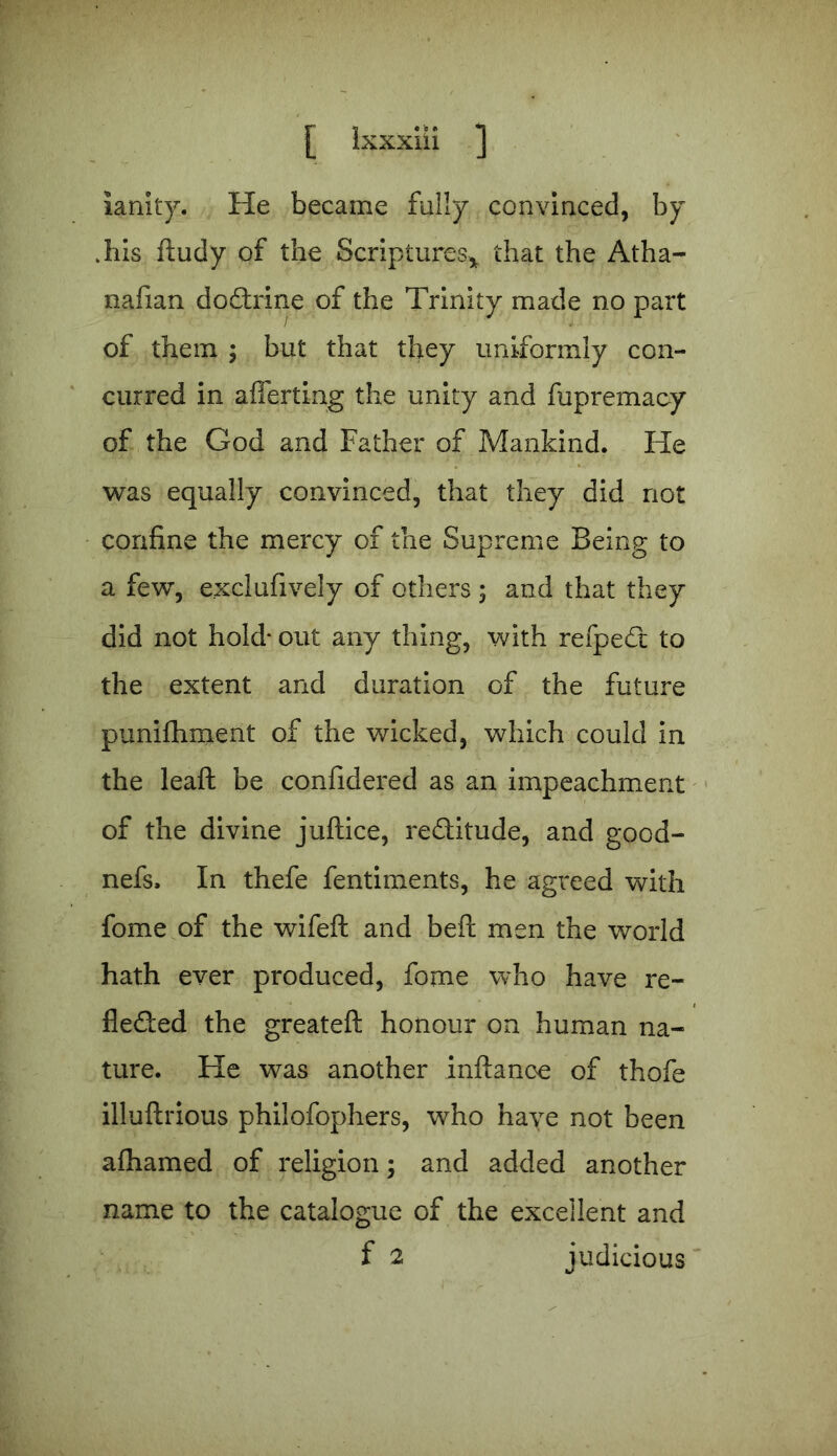 ianky. He became fully convinced, by .his ftudy of the Scriptures* that the Atha- nafian dodtrine of the Trinity made no part of them ; but that they uniformly con- curred in afferting the unity and fupremaoy of the God and Father of Mankind. He was equally convinced, that they did not confine the mercy of the Supreme Being to a few, exclufively of others ; and that they did not hold* out any thing, with refpedt to the extent and duration of the future punifhment of the wicked, which could in the leaft be confidered as an impeachment of the divine juftice, redtitude, and good- nefs. In thefe fentiments, he agreed with fome of the wifeft and befi: men the world hath ever produced, fome who have re- fledied the greateft honour on human na- ture. He was another inftance of thofe illuftrious philofophers, who have not been afhamed of religion; and added another name to the catalogue of the excellent and f 2 judicious