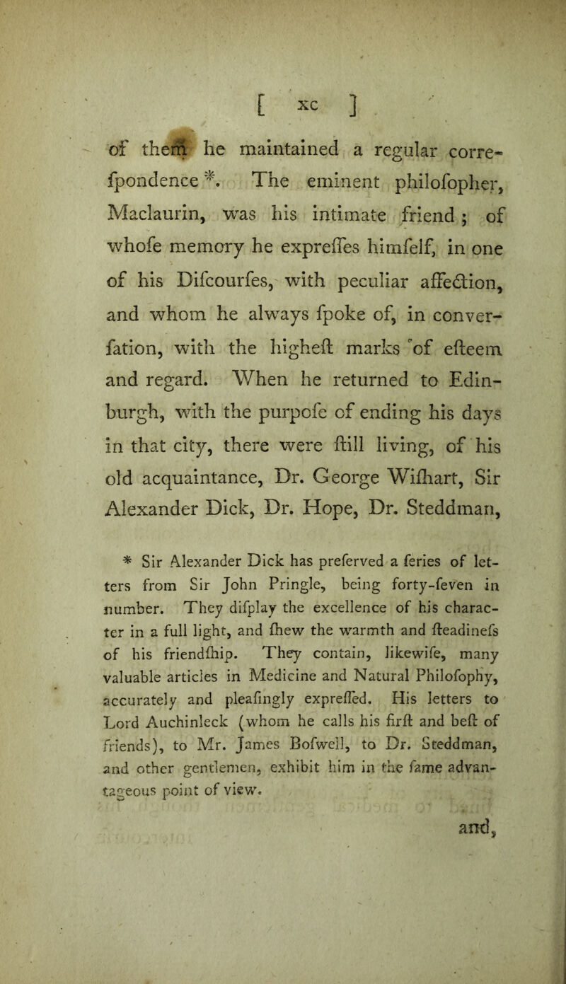 of them he maintained a regular corre- fpondence The eminent philofopher, Maclaurin, was his intimate friend ; of whofe memory he exprelies himfelf, in one of his Difcourfes, with peculiar affection, and whom he always fpoke of, in conver- fation, with the higheft marks of efteem and regard. When he returned to Edin- burgh, with the purpofe of ending his days in that city, there were ftill living, of his old acquaintance, Dr. George Wifhart, Sir Alexander Dick, Dr. Hope, Dr. Steddman, * Sir Alexander Dick has preferved a feries of let- ters from Sir John Pringle, being forty-feven in number. They difplay the excellence of his charac- ter in a full light, and fhew the warmth and fleadinefs of his friendfiiip. They contain, likewife, many valuable articles in Medicine and Natural Philofophy, accurately and pleafingly exprefled. His letters to Lord Auchinleck (whom he calls his firft and bed: of friends), to Mr. James Bofwell, to Dr. Steddman, and other gentlemen, exhibit him in the fame advan- tageous point of view. and,