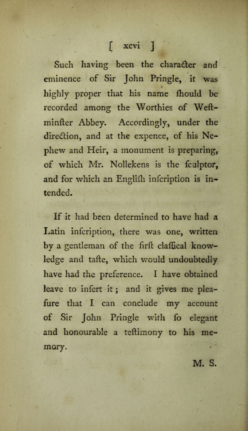 Such having been the character aftd eminence of Sir John Pringle, it was highly proper that his name fhould be recorded among the Worthies of Weft- minfter Abbey. Accordingly, under the direction, and at the expence, of his Ne- phew and Heir, a monument is preparing, of which Mr. Nollekens is the fculptor, and for which an Englifh infcription is in- tended. If it had been determined to have had a Latin infcription, there was one, written by a gentleman of the firft claffical know- ledge and tafte, which would undoubtedly have had the preference. I have obtained leave to infert it; and it gives me plea- fure that I can conclude my account of Sir John Pringle with fo elegant and honourable a teftimony to his me- mory. M. S.