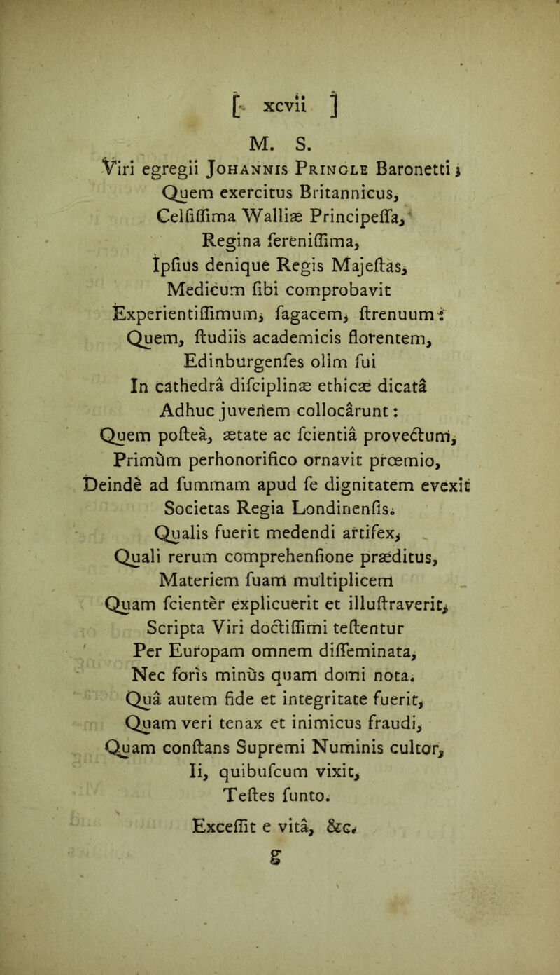 M. S. Viri egregii Johannis Pringle Baronetti i Quem exercitus Britannicus, Celfiflima Wallias Principefla, Regina fereniflima, Ipfius denique Regis MajeftaSi Medicum fibi comprobavit Experientiffimum> fagacem, ftrenuumi Quem, ftudiis academicis florentem, Edinburgenfes olim fui In cathedra difciplinse ethicae dicata Adhuc juveriem collocarunt: Quem poftea, state ac fcientia prove&um, Primtim perhonorifico ornavit prcemio, Deinde ad fummam apud fe dignitatem evexic Societas Regia Londinenfis. Qualis fuerit medendi artifex, Quali rerum comprehenfione prsditus, Materiem fuam multiplicem Quam fcienter explicuerit et illuftraverit* Scripta Viri doctiffimi teftentur Per Europam omnem difleminata, Nec foris minus quam domi nota. Qua autem fide et integritate fuerit, Quamveri tenax et inimicus fraudi, Quam conftans Supremi Numinis cultor, Ii, quibufcum vixit, Teftes funto. Exceffit e vita, S