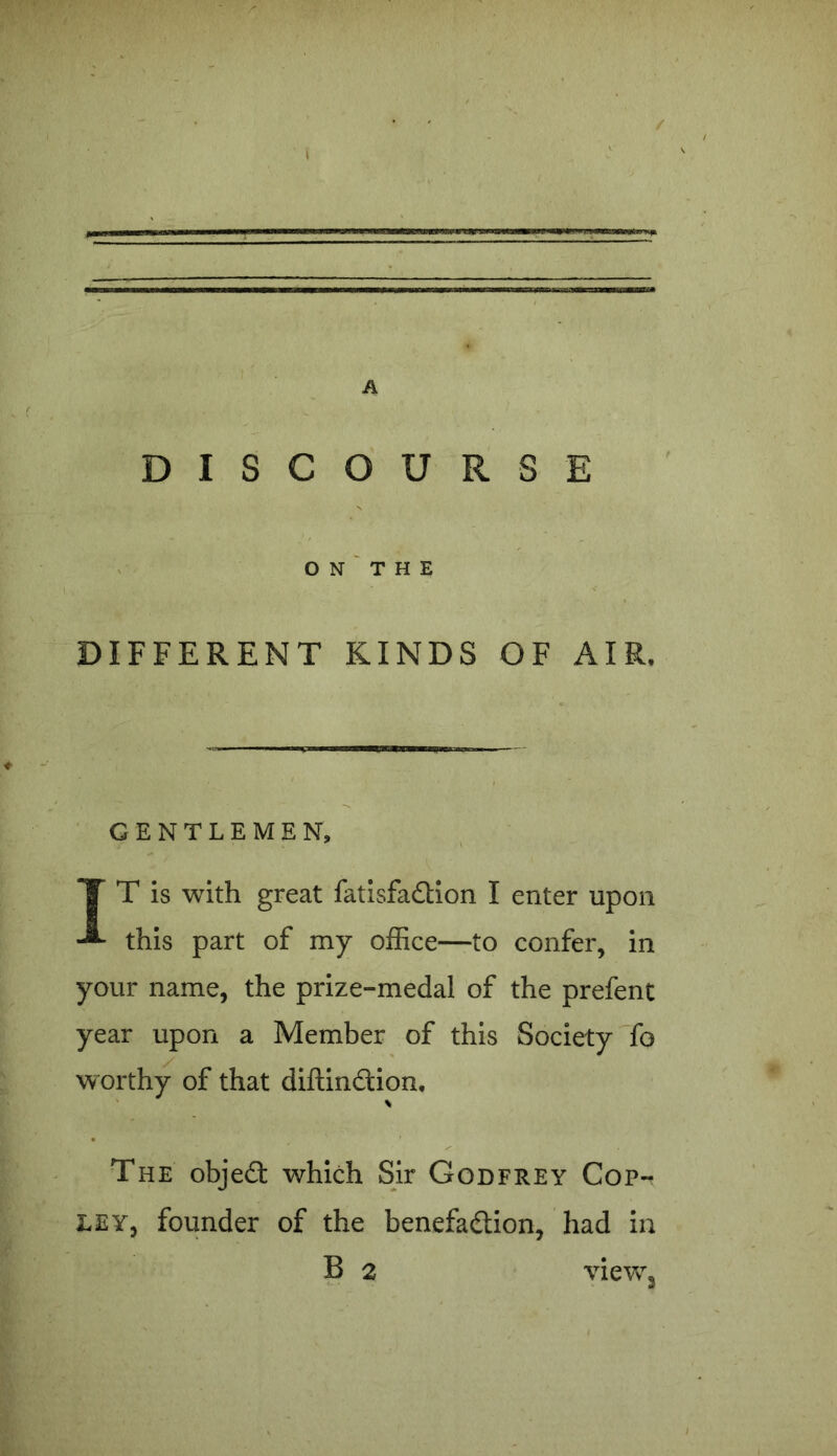 / A DISCOURSE O N T H E DIFFERENT KINDS OF AIR, GENTLEMEN, IT is with great fatisfadion I enter upon this part of my office—to confer, in your name, the prize-medal of the prefent year upon a Member of this Society fo w orthy of that diftindion, % The objed which Sir Godfrey Cop- ley, founder of the benefadion, had in view3