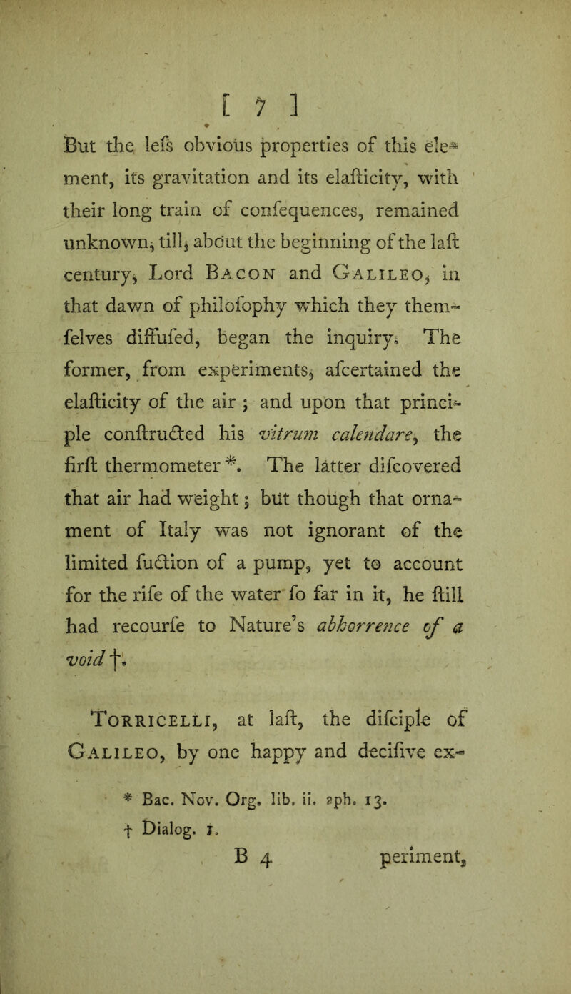 [ 1 ] But the lefs obvious properties of this ele- ment, its gravitation and its elafticitv, with their long train of confequences, remained unknown* till* about the beginning of the laft century, Lord Bacon and Galileo* in that dawn of philofophy which they thenu- felves diffufed, began the inquiry. The former, from experiments, afcertained the elafticity of the air ; and upon that princi- ple conftrudted his vitrum calendars, the firft thermometer *. The latter difcovered that air had weight; but though that orna^ ment of Italy was not ignorant of the limited fuQion of a pump, yet to account for the rife of the water fo far in it, he ftill had recourfe to Nature’s abhorre?ice of a void f • Torricelli, at laft, the difciple of Galileo, by one happy and decifive ex- * Bac. Nov. Org. lib, ii. aph, 13. f Dialog. 1,