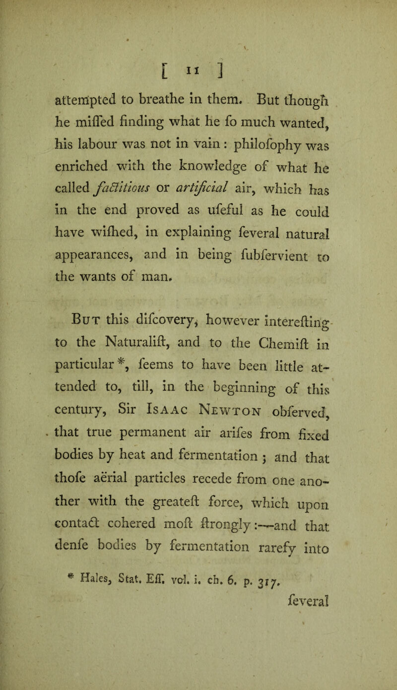 [ » 3 attempted to breathe in them. But though he miffed finding what he fo much wanted* his labour was not in vain : philofophy was enriched with the knowledge of what he called factitious or artificial air, which has in the end proved as ufeful as he could have wifhed, in explaining feveral natural appearances, and in being fubfervient to the wants of man. But this difcovery, however intereftirig to the Naturalift, and to the Chemift in particular*, feems to have been little at- tended to, till, in the beginning of this century, Sir Isaac Newton obferved, that true permanent air arifes from fixed bodies by heat and fermentation ; and that thofe aerial particles recede from one ano- ther with the greateft force, which upon contad cohered mofl ftrongly :~and that denfe bodies by fermentation rarefy into * Hales, Stat. EfT. vcl. i. ch. 6. p. 3*7. feveral