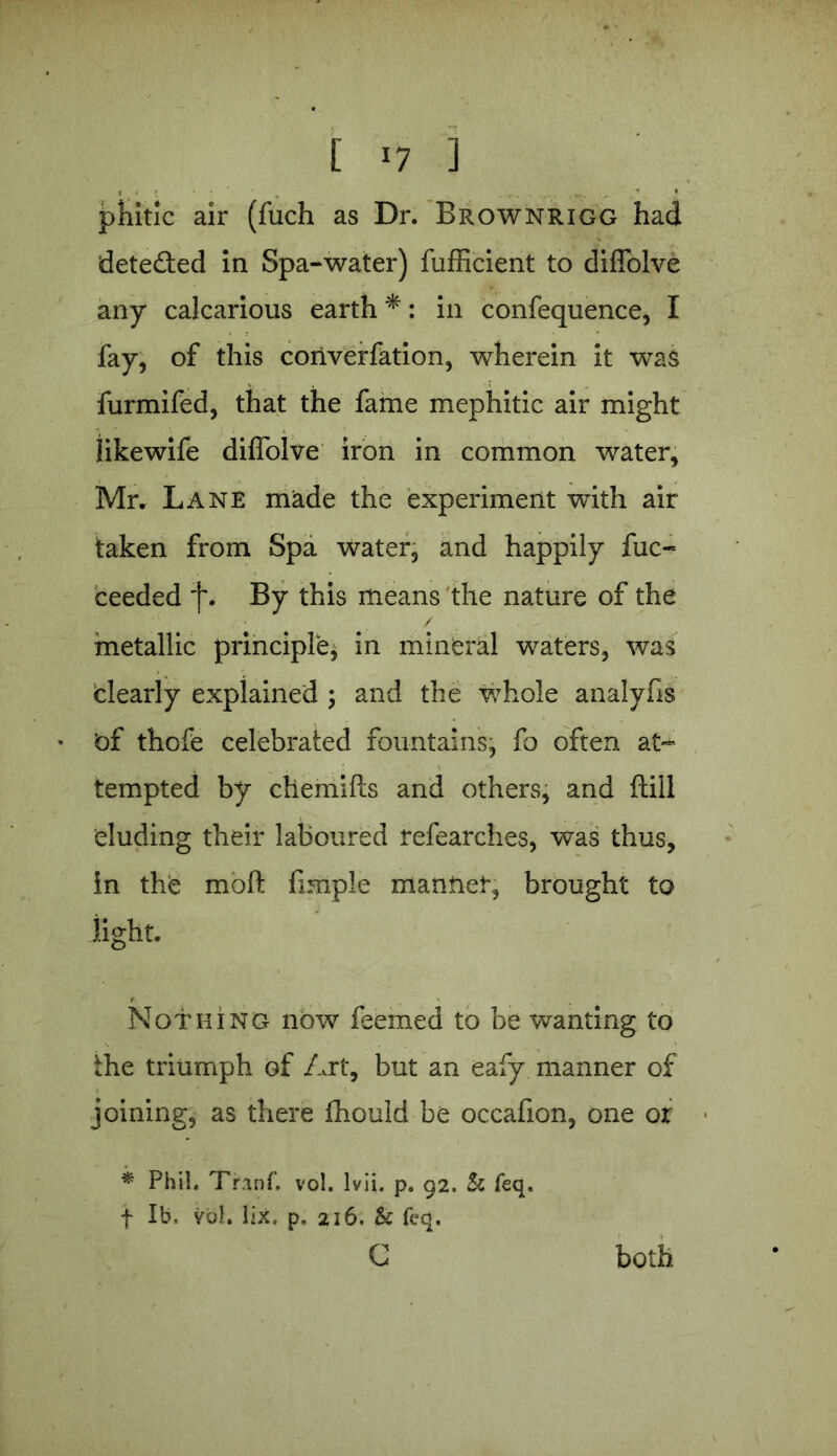 phitic air (fuch as Dr. Brownrigg had dete&ed in Spa-water) fufficient to diffolve any calcarious earth *: in confequence, I fay, of this coriverfation, wherein it was furmifed, that the fame mephitic air might likewife diffolve iron in common water, Mr. Lane made the experiment with air taken from Spa water, and happily fuc- ceeded By this means the nature of the metallic principle* in mineral waters, was dearly explained ; and the whole analyfis • <of thofe celebrated fountains* fo often at- tempted by chemifts and others, and flill eluding their laboured refearches, was thus, in the molt fimple mantlet, brought to light. Nothing nbw feemed to be wanting to the triumph of Art, but an eafy manner of joining, as there Ihould be occafion, one or * Phil. Trinf. vol. lvii. p. 92. Sc feq. f lb. vol. lix, p„ 216. & feq. C both