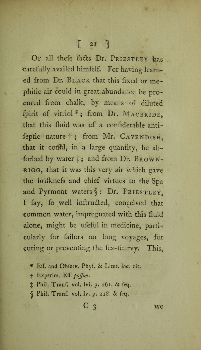 r « 3 Of all thefe fads Dr. Priestley lias carefully availed himfelf. For having learn- ed from Dr. Black that this fixed or me- phitic air could in great.abundance be pro- cured from chalk, by means of diluted fpirit of vitriol*; from Dr. Mac bride* that this fluid was of a confiderable anti- feptic nature f; from Mr. Cavendish, that it cotSid, in a large quantity, be ab- sorbed by water J; and from Dr. Brown-, rigg, that it was this very air which gave the brifknefe and chief virtues to the Spa and Pyrmont waters § : Dr. Priestley, I fay, fo well inftru&ed, conceived that common water, impregnated with this fluid alone, might be ufeful in medicine, parti- cularly for failors on long voyages, for curing or preventing the fea-feurvy. This, * E(T. and Obferv. Phyf. & Liter, lcc. cit. f Experim. Eff pajjim. if Phil. Tranf. vol. Ivi. p. 161. & fcq. | Phil. Tranf, vol, Jv. p. 218. & feq. C 3 we