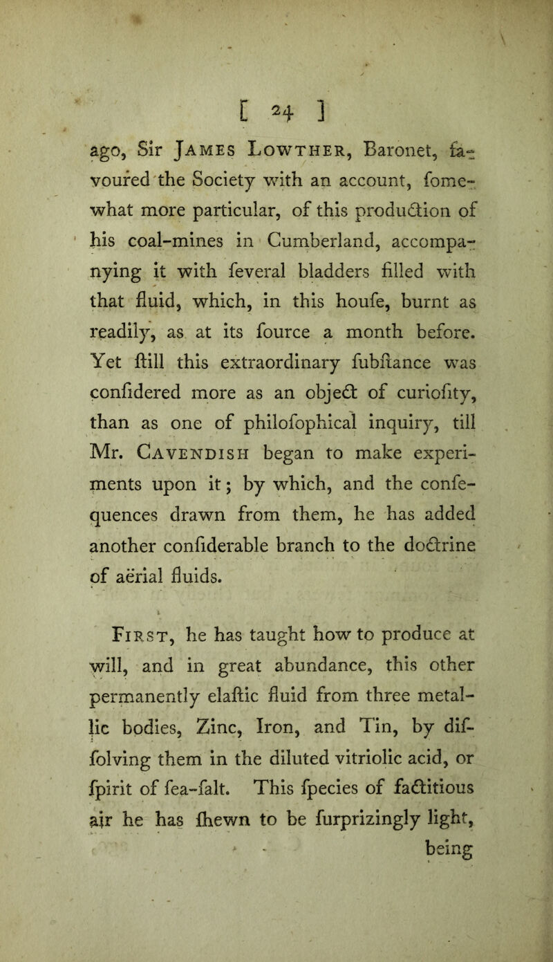 ago, Sir James Lowther, Baronet, fa- voured the Society with an account, fome- what more particular, of this production of his coal-mines in Cumberland, accompa- nying it with feveral bladders filled with that fluid, which, in this houfe, burnt as readily, as at its fource a month before. Yet ftill this extraordinary fubftance was confidered more as an objeCt of curiofity, than as one of philofophical inquiry, till Mr. Cavendish began to make experi- ments upon it; by which, and the confe- quences drawn from them, he has added another considerable branch to the do&rine of aerial fluids. First, he has taught howto produce at will, and in great abundance, this other permanently elaftic fluid from three metal- lic bodies, Zinc, Iron, and Tin, by dif- folving them in the diluted vitriolic acid, or Spirit of fea-falt. This fpecies of factitious air he has Shewn to be furprizingly light, being