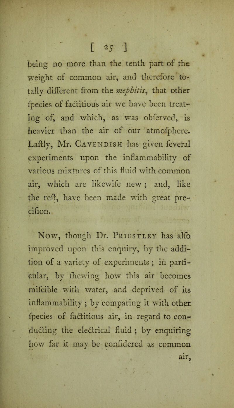 [ *5 ] being no more than the tenth part of the weight of common air, and therefore to- tally different from the mephitis, that other fpecies of factitious air we have been treat- ing of, and which, as was obferved, is heavier than the air of our atmofphere. Laftly, Mr. Cavendish has given feveral experiments upon the inflammability of various mixtures of this fluid with common air, which are likewife new; and, like the reft, have been made v/ith great pre- cifion. Now, though Dr. Priestley has alfo improved upon this enquiry, by the addi- tion of a variety of experiments ; in parti- cular, by fhewing how this air becomes mifcible with water, and deprived of its inflammability ; by comparing it with other, fpecies of factitious air, in regard to con- ducting the eleCtrical fluid ; by enquiring how far it may be confidered as common air,