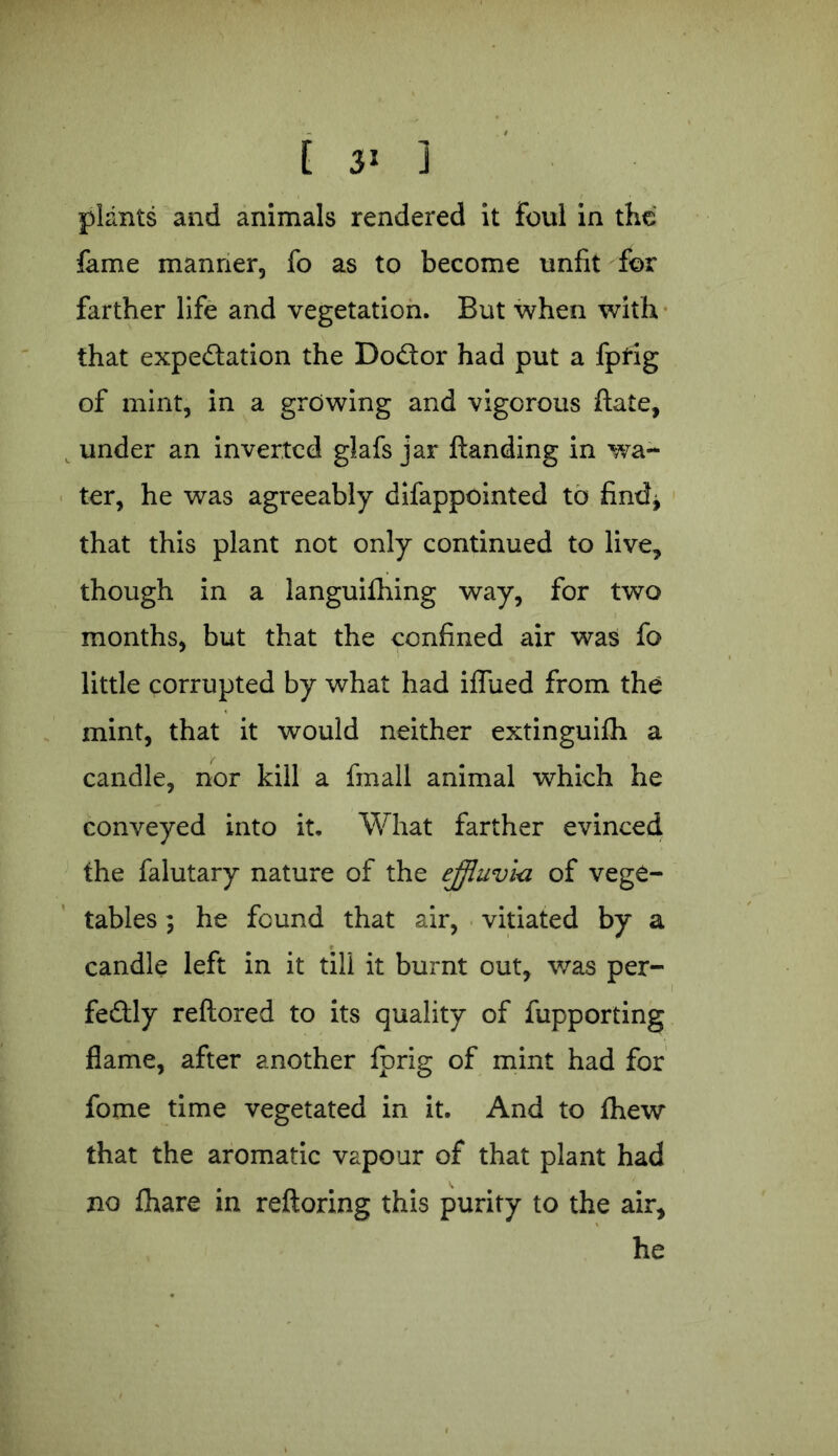 plants and animals rendered it foul in the fame manner, fo as to become unfit for farther life and vegetation. But when with that expectation the DoCtor had put a fptig of mint, in a growing and vigorous State, under an inverted glafs jar handing in wa- ter, he was agreeably difappointed to find* that this plant not only continued to live, though in a languishing way, for two months, but that the confined air was fo little corrupted by what had iffued from the mint, that it would neither extinguifh a candle, nor kill a Small animal which he conveyed into it. What farther evinced the Salutary nature of the effluvia of vege- tables ; he found that air, vitiated by a candle left in it till it burnt out, was per- fectly reftored to its quality of Supporting flame, after another fprig of mint had for fome time vegetated in it. And to Shew that the aromatic vapour of that plant had no Share in reftoring this purity to the air, he