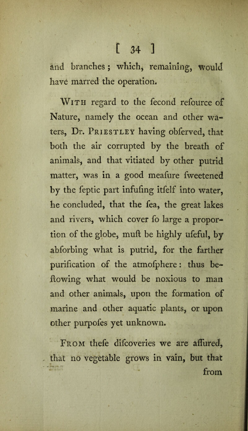 and branches; which, remaining, would have marred the operation* With regard to the fecond refoiirce of Nature, namely the ocean and other wa^ ters, Dr. Priestley having obferved, that both the air corrupted by the breath of animals, and that vitiated by other putrid matter, was in a good meafure fweetened by the feptic part infufing itfelf into water, he concluded, that the fea, the great lakes and rivers, which cover fo large a propor- tion of the globe, muft be highly ufefuJ, by abforbing what is putrid, for the farther purification of the atmofphere: thus be- llowing what would be noxious to man and other animals, upon the formation of marine and other aquatic plants, or upon other purpofes yet unknown. From thefe difcoveries we are allured, that no vegetable grows in vain, but that from