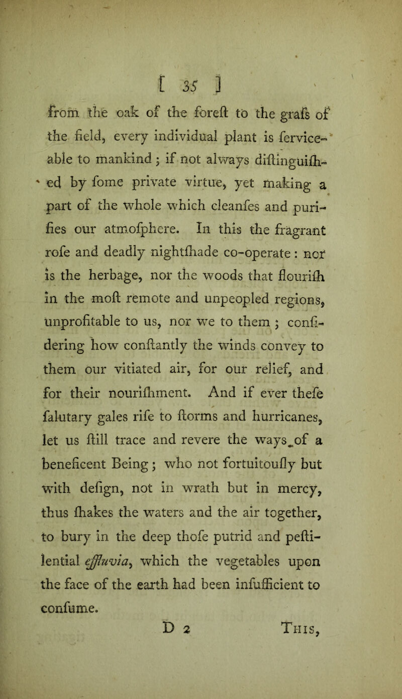 From the oak of the foreft to the grafs of the field, every individual plant is fervice- able to mankind 3 if not always diftinguifh- * ed by fome private virtue, yet making a part of the whole which cleanfes and puri- fies our atmofphere. In this the fragrant rofe and deadly nightfliade co-operate: nor' is the herbage, nor the woods that flourifh in the moft remote and unpeopled regions, unprofitable to us, nor we to them 3 confi- dering how conftantly the winds convey to them our vitiated air, for our relief, and for their nourifhment. And if ever thefe falutary gales rife to ftorms and hurricanes, let us ftill trace and revere the ways^of a beneficent Being ; who not fortuitoufly but with defign, not in wrath but in mercy, thus fhakes the waters and the air together, to bury in the deep thofe putrid and pefti- lential effluvia^ which the vegetables upon the face of the earth had been infufficient to confume, D 2 This,