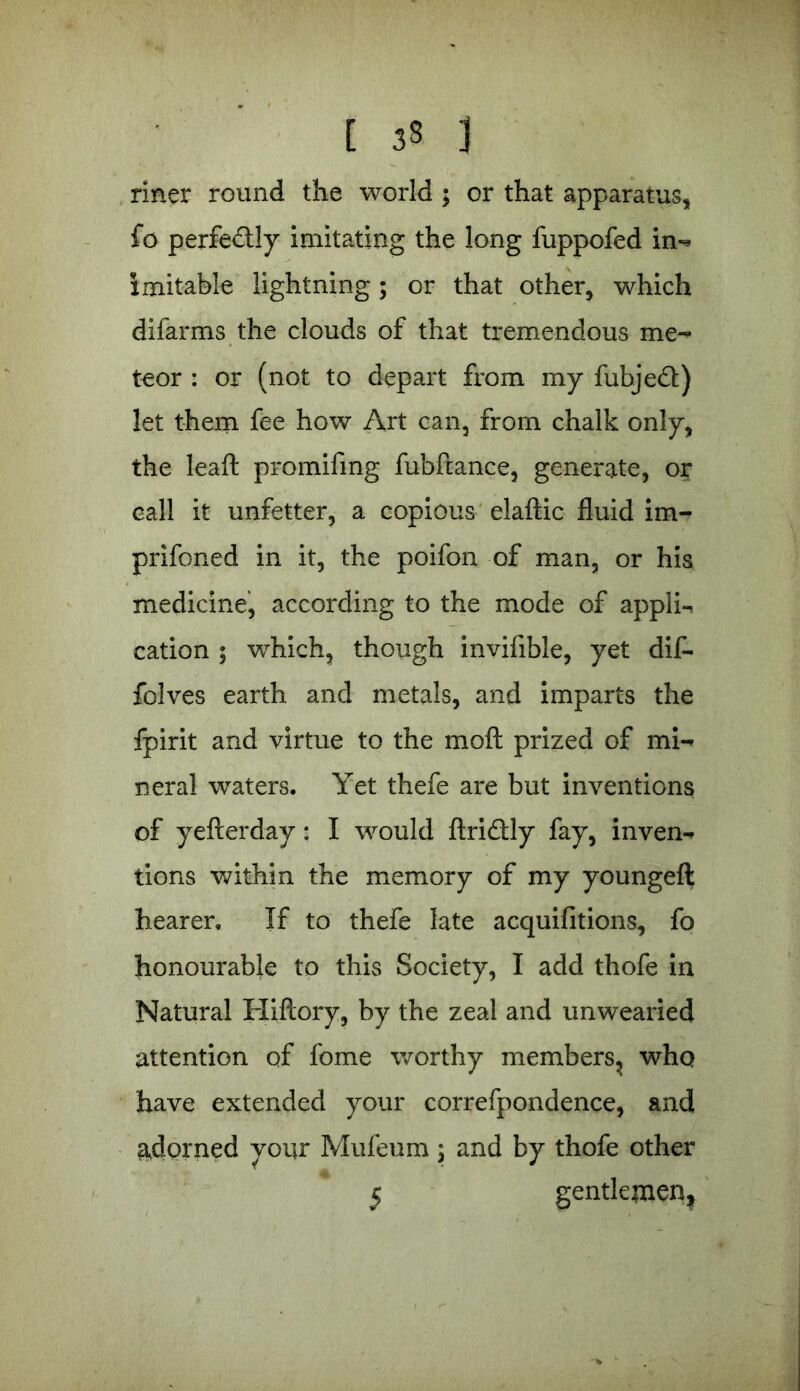 rmer round the world ; or that apparatus, fo perfe&ly imitating the long fuppofed in- lmitable lightning; or that other, which difarms the clouds of that tremendous me- teor : or (not to depart from my fubjedb) let them fee how Art can, from chalk only, the leaft promifmg fubftance, generate, or call it unfetter, a copious elaftic fluid im- prifoned in it, the poifon of man, or his medicine, according to the mode of appli- cation $ which, though invifible, yet dif- folves earth and metals, and imparts the fpirit and virtue to the mod prized of mi- neral waters. Yet thefe are but inventions of yefterday: I would ftridlly fay, inven- tions within the memory of my youngeft hearer. If to thefe late acquifitions, fo honourable to this Society, I add thofe in Natural Hiftory, by the zeal and unwearied attention of fome worthy members, who have extended your correfpondence, and adorned your Mufeum 5 and by thofe other 5 gentlemen.