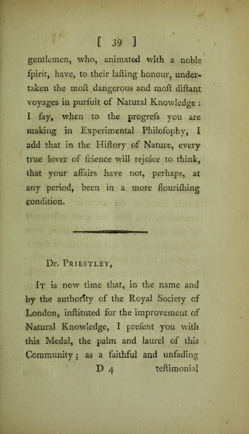 gentlemen, who, animated with a noble ipirit, have, to their lading honour, under- taken the mod dangerous and mod didant voyages in purfuit of Natural Knowledge : I fay, when to the progrefs you are making in Experimental Philofophy, I add that in the Hidory of Nature, every true lover of fcience will rejoice to think, that your affairs have not, perhaps, at any period, been in a more flouridling condition. Dr. Priestley, It is now time that, in the name and by the authority of the Royal Society of London, indituted for the improvement of Natural Knowledge, I prefent you with this Medal, the palm and laurel of this Community; as a faithful and unfading D ^ leftimonia}