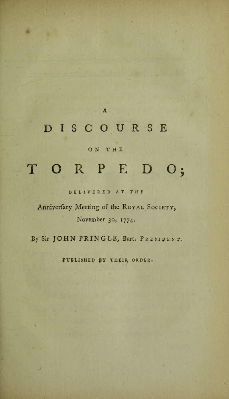 \ * A DISCOURSE ON THE TORPEDO; DELIVERED AT THE Anniverfary JVIeeting of the Royal Society, November 30, 1774. By Sir JOHN PRINGLE, Bart. President, Published by their order.