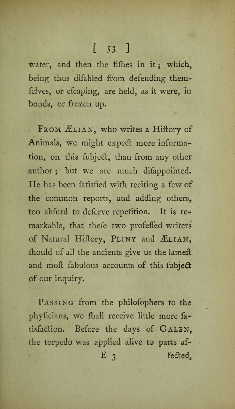 water, and then the fifhes in it; which, being thus difabled from defending them- felves, or efcaping, are held, as it were, in bonds, or frozen up. From ./Elian, who writes a Hiftory of Animals, we might exped more informa- tion, on this fubjed, than from any other author; but we are much difappointed. He has been fatisfied with reciting a few of the common reports, and adding others, too abfurd to deferve repetition. It is re- markable, that thefe two profeffed writers of Natural Hiftory, Pliny and ./Elian, thould of all the ancients give us the lameft and moft fabulous accounts of this fubjed of our inquiry. Passing from the philofophers to the phyficians, we fhall receive little more fa- tisfadion. Before the days of Galen, the torpedo was applied alive to parts af- E 3 feded.