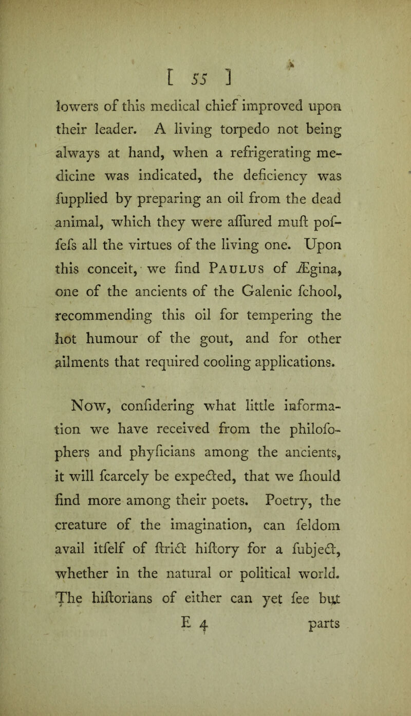 lowers of this medical chief improved upon their leader. A living torpedo not being always at hand, when a refrigerating me- dicine was indicated, the deficiency was fupplied by preparing an oil from the dead animal, which they were afliired mull pof- fefs all the virtues of the living one. Upon this conceit, we find Paulus of iEgina, one of the ancients of the Galenic fchool, recommending this oil for tempering the hot humour of the gout, and for other ailments that required cooling applications. Now, confidering what little informa- tion we have received from the philofo- phers and phyficians among the ancients, it will fcarcely be expeded, that we fhould find more among their poets. Poetry, the creature of the imagination, can feldom avail itfelf of ftrid hiftory for a fubjed, whether in the natural or political world. The hiftorians of either can yet fee but E 4 parts