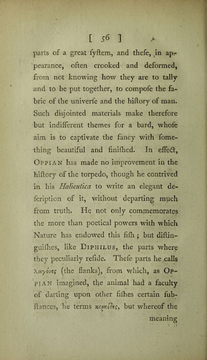 pearance, often crooked and deformed, from not knowing how they are to tally and to be put together, to compofe the fa- bric of the univerfe and the hiftory of man. Such disjointed materials make therefore but indifferent themes for a bard, whofe aim is to captivate the fancy with fome- thing beautiful and finifhed. In effect, Op pi an has made no improvement in the hiftory of the torpedo, though he contrived in his Halieutica to write an elegant de- fcription of it, without departing much from truth. He not only commemorates the more than poetical powers with which Nature has endowed this fifh ; but diftin- guifhes, like Diphilus, the parts where they peculiarly refide. Thefe parts he calls Xuyovzg (the flanks), from which, as Op- piAN imagined, the animal had a faculty of darting upon other fifties certain fub- ftances, he terms but whereof the meaning