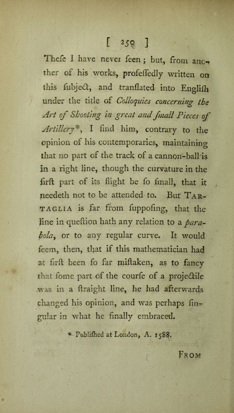 Tbefe I have nevei feen ; but, from anc-r ther of his works, profeffedly written on this fubjeft, and tranflated into Englifh under the title of Colloquies concerning the Art of Shooting in great and fmall Pieces of ArtilleryI find him, contrary to the opinion of his contemporaries, maintaining that no part of the track of a cannon-ball is in a right line, though the curvature in the firft part of its flight be fo fmall, that it needeth not to be attended to. But Tar- taglia is far from fuppofing, that the line in queftion hath any relation to a para- bola^> or to any regular curve. It would feem, then, that if this mathematician had at firfi: been fo far miflaken, as to fancy that feme part of the courfe of a projedlile •was in a ftraight line, he had afterwards changed his opinion, and was perhaps fim- gular in what he finally embraced. * Publifhed at London, A. 1588. From